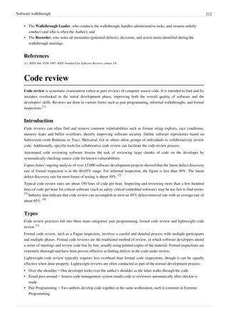 Software walkthrough 212
• The Walkthrough Leader, who conducts the walkthrough, handles administrative tasks, and ensures orderly
conduct (and who is often the Author); and
• The Recorder, who notes all anomalies (potential defects), decisions, and action items identified during the
walkthrough meetings.
References
[1] IEEE Std. 1028-1997, IEEE Standard for Software Reviews, clause 3.8
Code review
Code review is systematic examination (often as peer review) of computer source code. It is intended to find and fix
mistakes overlooked in the initial development phase, improving both the overall quality of software and the
developers' skills. Reviews are done in various forms such as pair programming, informal walkthroughs, and formal
inspections.
[1]
Introduction
Code reviews can often find and remove common vulnerabilities such as format string exploits, race conditions,
memory leaks and buffer overflows, thereby improving software security. Online software repositories based on
Subversion (with Redmine or Trac), Mercurial, Git or others allow groups of individuals to collaboratively review
code. Additionally, specific tools for collaborative code review can facilitate the code review process.
Automated code reviewing software lessens the task of reviewing large chunks of code on the developer by
systematically checking source code for known vulnerabilities.
Capers Jones' ongoing analysis of over 12,000 software development projects showed that the latent defect discovery
rate of formal inspection is in the 60-65% range. For informal inspection, the figure is less than 50%. The latent
defect discovery rate for most forms of testing is about 30%.
[2]
Typical code review rates are about 150 lines of code per hour. Inspecting and reviewing more than a few hundred
lines of code per hour for critical software (such as safety critical embedded software) may be too fast to find errors.
[3]
Industry data indicate that code review can accomplish at most an 85% defect removal rate with an average rate of
about 65%.
[4]
Types
Code review practices fall into three main categories: pair programming, formal code review and lightweight code
review.
[1]
Formal code review, such as a Fagan inspection, involves a careful and detailed process with multiple participants
and multiple phases. Formal code reviews are the traditional method of review, in which software developers attend
a series of meetings and review code line by line, usually using printed copies of the material. Formal inspections are
extremely thorough and have been proven effective at finding defects in the code under review.
Lightweight code review typically requires less overhead than formal code inspections, though it can be equally
effective when done properly. Lightweight reviews are often conducted as part of the normal development process:
• Over-the-shoulder – One developer looks over the author's shoulder as the latter walks through the code.
• Email pass-around – Source code management system emails code to reviewers automatically after checkin is
made.
• Pair Programming – Two authors develop code together at the same workstation, such is common in Extreme
Programming.
 
