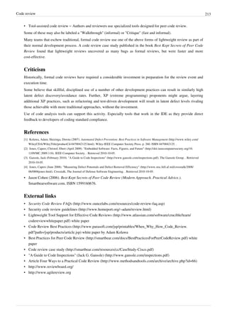 Code review 213
• Tool-assisted code review – Authors and reviewers use specialized tools designed for peer code review.
Some of these may also be labeled a "Walkthrough" (informal) or "Critique" (fast and informal).
Many teams that eschew traditional, formal code review use one of the above forms of lightweight review as part of
their normal development process. A code review case study published in the book Best Kept Secrets of Peer Code
Review found that lightweight reviews uncovered as many bugs as formal reviews, but were faster and more
cost-effective.
Criticism
Historically, formal code reviews have required a considerable investment in preparation for the review event and
execution time.
Some believe that skillful, disciplined use of a number of other development practices can result in similarly high
latent defect discovery/avoidance rates. Further, XP (extreme programming) proponents might argue, layering
additional XP practices, such as refactoring and test-driven development will result in latent defect levels rivaling
those achievable with more traditional approaches, without the investment.
Use of code analysis tools can support this activity. Especially tools that work in the IDE as they provide direct
feedback to developers of coding standard compliance.
References
[1] Kolawa, Adam; Huizinga, Dorota (2007). Automated Defect Prevention: Best Practices in Software Management (http://www.wiley.com/
WileyCDA/WileyTitle/productCd-0470042125.html). Wiley-IEEE Computer Society Press. p. 260. ISBN 0470042125. .
[2] Jones, Capers; Christof, Ebert (April 2009). "Embedded Software: Facts, Figures, and Future" (http://doi.ieeecomputersociety.org/10.
1109/MC.2009.118). IEEE Computer Society. . Retrieved 2010-10-05.
[3] Ganssle, Jack (February 2010). "A Guide to Code Inspections" (http://www.ganssle.com/inspections.pdf). The Ganssle Group. . Retrieved
2010-10-05.
[4] Jones, Capers (June 2008). "Measuring Defect Potentials and Defect Removal Efficiency" (http://www.stsc.hill.af.mil/crosstalk/2008/
06/0806jones.html). Crosstalk, The Journal of Defense Software Engineering. . Retrieved 2010-10-05.
• Jason Cohen (2006). Best Kept Secrets of Peer Code Review (Modern Approach. Practical Advice.).
Smartbearsoftware.com. ISBN 1599160676.
External links
• Security Code Review FAQs (http://www.ouncelabs.com/resources/code-review-faq.asp)
• Security code review guidelines (http://www.homeport.org/~adam/review.html)
• Lightweight Tool Support for Effective Code Reviews (http://www.atlassian.com/software/crucible/learn/
codereviewwhitepaper.pdf) white paper
• Code Review Best Practices (http://www.parasoft.com/jsp/printables/When_Why_How_Code_Review.
pdf?path=/jsp/products/article.jsp) white paper by Adam Kolawa
• Best Practices for Peer Code Review (http://smartbear.com/docs/BestPracticesForPeerCodeReview.pdf) white
paper
• Code review case study (http://smartbear.com/resources/cc/CaseStudy-Cisco.pdf)
• "A Guide to Code Inspections" (Jack G. Ganssle) (http://www.ganssle.com/inspections.pdf)
• Article Four Ways to a Practical Code Review (http://www.methodsandtools.com/archive/archive.php?id=66)
• http://www.reviewboard.org/
• http://www.agilereview.org
 