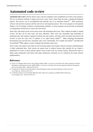 Automated code review 214
Automated code review
Automated code review software checks source code for compliance with a predefined set of rules or best practices.
The use of analytical methods to inspect and review source code to detect bugs has been a standard development
practice. This process can be accomplished both manually and in an automated fashion
[1]
. With automation,
software tools provide assistance with the code review and inspection process. The review program or tool typically
displays a list of warnings (violations of programming standards). A review program can also provide an automated
or a programmer-assisted way to correct the issues found.
Some static code analysis tools can be used to assist with automated code review. They compare favorably to manual
reviews, but they can be done faster and more efficiently. These tools also encapsulate deep knowledge of
underlying rules and semantics required to perform this type analysis such that it does not require the human code
reviewer to have the same level of expertise as an expert human auditor
[1]
. Many Integrated Development
Environments also provide basic automated code review functionality. For example the Eclipse
[2]
and Microsoft
Visual Studio
[3]
IDEs support a variety of plugins that facilitate code review.
Next to static code analysis tools, there are also tools that analyze and visualize software structures and help humans
to better understand these. Such systems are geared more to analysis because they typically do not contain a
predefined set of rules to check software against. Some of these tools (e.g. SonarJ, Sotoarc, Structure101) allow to
define target architectures and enforce that target architecture constraints are not violated by the actual software
implementation.
References
[1] Gomes, Ivo; Morgado, Pedro; Gomes, Tiago; Moreira, Rodrigo (2009). "An overview of the Static Code Analysis approach in Software
Development" (http://paginas.fe.up.pt/~ei05021/TQSO - An overview on the Static Code Analysis approach in Software Development.
pdf). Universadide do Porto. . Retrieved 2010-10-03.
[2] "Collaborative Code Review Tool Development" (http://marketplace.eclipse.org/content/collaborative-code-review-tool).
www.eclipse.org. . Retrieved 2010-10-13.
[3] "Code Review Plug-in for Visual Studio 2008, ReviewPal" (http://www.codeproject.com/KB/work/ReviewPal.aspx).
www.codeproject.com. . Retrieved 2010-10-13.
 