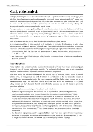 Static code analysis 216
Static code analysis
Static program analysis is the analysis of computer software that is performed without actually executing programs
built from that software (analysis performed on executing programs is known as dynamic analysis)
[1]
In most cases
the analysis is performed on some version of the source code and in the other cases some form of the object code.
The term is usually applied to the analysis performed by an automated tool, with human analysis being called
program understanding, program comprehension or code review.
The sophistication of the analysis performed by tools varies from those that only consider the behavior of individual
statements and declarations, to those that include the complete source code of a program in their analysis. Uses of the
information obtained from the analysis vary from highlighting possible coding errors (e.g., the lint tool) to formal
methods that mathematically prove properties about a given program (e.g., its behavior matches that of its
specification).
It can be argued that software metrics and reverse engineering are forms of static analysis.
A growing commercial use of static analysis is in the verification of properties of software used in safety-critical
computer systems and locating potentially vulnerable code. For example the following industries have identified the
use of static code analysis as a means of improving the quality of increasingly sophisticated and complex software:
1. Medical software: In the U.S. Food and Drug Administration (FDA) has identified the use of static analysis for
medical devices.
[2]
2. Nuclear software: In the UK the Health and Safety Executive recommends the use of Static Analysis on Reactor
Protection Systems.
[3]
Formal methods
Formal methods is the term applied to the analysis of software (and hardware) whose results are obtained purely
through the use of rigorous mathematical methods. The mathematical techniques used include denotational
semantics, axiomatic semantics, operational semantics, and abstract interpretation.
It has been proven that, barring some hypothesis that the state space of programs is finite, finding all possible
run-time errors, or more generally any kind of violation of a specification on the final result of a program, is
undecidable: there is no mechanical method that can always answer truthfully whether a given program may or may
not exhibit runtime errors. This result dates from the works of Church, Gödel and Turing in the 1930s (see the
halting problem and Rice's theorem). As with most undecidable questions, one can still attempt to give useful
approximate solutions.
Some of the implementation techniques of formal static analysis include:
• Model checking considers systems that have finite state or may be reduced to finite state by abstraction;
• Data-flow analysis is a lattice-based technique for gathering information about the possible set of values;
• Abstract interpretation models the effect that every statement has on the state of an abstract machine (i.e., it
'executes' the software based on the mathematical properties of each statement and declaration). This abstract
machine over-approximates the behaviours of the system: the abstract system is thus made simpler to analyze, at
the expense of incompleteness (not every property true of the original system is true of the abstract system). If
properly done, though, abstract interpretation is sound (every property true of the abstract system can be mapped
to a true property of the original system).
[4]
The Frama-c framework and Polyspace heavily rely on abstract
interpretation.
• Use of assertions in program code as first suggested by Hoare logic. There is tool support for some programming
languages (e.g., the SPARK programming language (a subset of Ada) and the Java Modeling Language — JML
— using ESC/Java and ESC/Java2, ANSI/ISO C Specification Language for the C language).
 