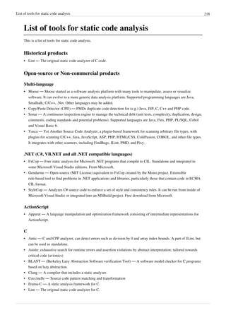 List of tools for static code analysis 218
List of tools for static code analysis
This is a list of tools for static code analysis.
Historical products
• Lint — The original static code analyzer of C code.
Open-source or Non-commercial products
Multi-language
• Moose — Moose started as a software analysis platform with many tools to manipulate, assess or visualize
software. It can evolve to a more generic data analysis platform. Supported programming languages are Java,
Smalltalk, C/C++, .Net. Other languages may be added.
• Copy/Paste Detector (CPD) — PMDs duplicate code detection for (e.g.) Java, JSP, C, C++ and PHP code.
• Sonar — A continuous inspection engine to manage the technical debt (unit tests, complexity, duplication, design,
comments, coding standards and potential problems). Supported languages are Java, Flex, PHP, PL/SQL, Cobol
and Visual Basic 6.
• Yasca — Yet Another Source Code Analyzer, a plugin-based framework for scanning arbitrary file types, with
plugins for scanning C/C++, Java, JavaScript, ASP, PHP, HTML/CSS, ColdFusion, COBOL, and other file types.
It integrates with other scanners, including FindBugs, JLint, PMD, and Pixy.
.NET (C#, VB.NET and all .NET compatible languages)
• FxCop — Free static analysis for Microsoft .NET programs that compile to CIL. Standalone and integrated in
some Microsoft Visual Studio editions. From Microsoft.
• Gendarme — Open-source (MIT License) equivalent to FxCop created by the Mono project. Extensible
rule-based tool to find problems in .NET applications and libraries, particularly those that contain code in ECMA
CIL format.
• StyleCop — Analyzes C# source code to enforce a set of style and consistency rules. It can be run from inside of
Microsoft Visual Studio or integrated into an MSBuild project. Free download from Microsoft.
ActionScript
• Apparat — A language manipulation and optimization framework consisting of intermediate representations for
ActionScript.
C
• Antic — C and CPP analyzer, can detect errors such as division by 0 and array index bounds. A part of JLint, but
can be used as standalone.
• Astrée; exhaustive search for runtime errors and assertion violations by abstract interpretation; tailored towards
critical code (avionics)
• BLAST — (Berkeley Lazy Abstraction Software verification Tool) — A software model checker for C programs
based on lazy abstraction.
• Clang — A compiler that includes a static analyzer.
• Coccinelle — Source code pattern matching and transformation
• Frama-C — A static analysis framework for C.
• Lint — The original static code analyzer for C.
 