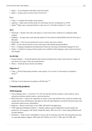 List of tools for static code analysis 219
• Sparse — A tool designed to find faults in the Linux kernel.
• Splint — An open source evolved version of Lint (for C).
C++
• Clang — A compiler that includes a static analyzer.
• cppcheck — Open-source tool that checks for several types of errors, including the use of STL.
• cpplint
[1]
Open source, automated checker to make sure a C++ file follows Google's C++ style.
Java
• Checkstyle — Besides some static code analysis, it can be used to show violations of a configured coding
standard.
• FindBugs — An open-source static bytecode analyzer for Java (based on Jakarta BCEL) from the University of
Maryland.
• Hammurapi — (Free for non-commercial use only) versatile code review solution.
• PMD — A static ruleset based Java source code analyzer that identifies potential problems.
• Soot — A language manipulation and optimization framework consisting of intermediate languages for Java.
• Squale — A platform to manage software quality (also available for other languages, using commercial analysis
tools though).
JavaScript
• Closure Compiler — JavaScript optimizer that rewrites JavaScript code to make it faster and more compact. It
also checks your usage of native javascript functions.
• JSLint — JavaScript syntax checker and validator.
Objective-C
• Clang — The free Clang project includes a static analyzer. As of version 3.2, this analyzer is included in
Xcode.
[2]
CSS
• CSS Lint A tool to help point out problems with CSS code.
[3]
Commercial products
Multi-language
• Axivion Bauhaus Suite — A tool for C, C++, C#, Java and Ada code that comprises various analyses such as
architecture checking, interface analyses, and clone detection.
• Black Duck Suite — Analyze the composition of software source code and binary files, search for reusable code,
manage open source and third-party code approval, honor the legal obligations associated with mixed-origin code,
and monitor related security vulnerabilities.
• BugScout — Detects security flaws in Java, PHP, ASP and C# web applications.
• CAST Application Intelligence Platform — Detailed, audience-specific dashboards to measure quality and
productivity. 30+ languages, SAP, Oracle, PeopleSoft, Siebel, .NET, Java, C/C++, Struts, Spring, Hibernate and
all major databases.
• Checkmarx — Finds security vulnerabilities in source code, by analyzing source files and storing their meta data
in a queryable database. Supports .NET family (C#, VB.Net), Java, CC++, VB6, Apex+VF, PHP, ASP.
 