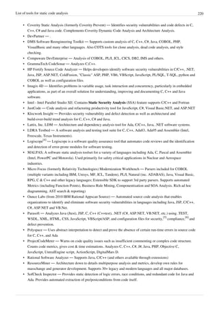 List of tools for static code analysis 220
• Coverity Static Analysis (formerly Coverity Prevent) — Identifies security vulnerabilities and code defects in C,
C++, C# and Java code. Complements Coverity Dynamic Code Analysis and Architecture Analysis.
• DevPartner — .
• DMS Software Reengineering Toolkit — Supports custom analysis of C, C++, C#, Java, COBOL, PHP,
VisualBasic and many other languages. Also COTS tools for clone analysis, dead code analysis, and style
checking.
• Compuware DevEnterprise — Analysis of COBOL, PL/I, JCL, CICS, DB2, IMS and others.
• GrammaTech CodeSonar — Analyzes C,C++.
• HP Fortify Source Code Analyzer — Helps developers identify software security vulnerabilities in C/C++, .NET,
Java, JSP, ASP.NET, ColdFusion, "Classic" ASP, PHP, VB6, VBScript, JavaScript, PL/SQL, T-SQL, python and
COBOL as well as configuration files.
• Imagix 4D — Identifies problems in variable usage, task interaction and concurrency, particularly in embedded
applications, as part of an overall solution for understanding, improving and documenting C, C++ and Java
software.
• Intel - Intel Parallel Studio XE: Contains Static Security Analysis (SSA) feature supports C/C++ and Fortran
• JustCode — Code analysis and refactoring productivity tool for JavaScript, C#, Visual Basic.NET, and ASP.NET
• Klocwork Insight — Provides security vulnerability and defect detection as well as architectural and
build-over-build trend analysis for C, C++, C# and Java.
• Lattix, Inc. LDM — Architecture and dependency analysis tool for Ada, C/C++, Java, .NET software systems.
• LDRA Testbed — A software analysis and testing tool suite for C, C++, Ada83, Ada95 and Assembler (Intel,
Freescale, Texas Instruments).
• Logiscope
[4]
— Logiscope is a software quality assurance tool that automates code reviews and the identification
and detection of error-prone modules for software testing.
• MALPAS; A software static analysis toolset for a variety of languages including Ada, C, Pascal and Assembler
(Intel, PowerPC and Motorola). Used primarily for safety critical applications in Nuclear and Aerospace
industries.
• Micro Focus (formerly Relativity Technologies) Modernization Workbench — Parsers included for COBOL
(multiple variants including IBM, Unisys, MF, ICL, Tandem), PL/I, Natural (inc. ADABAS), Java, Visual Basic,
RPG, C & C++ and other legacy languages; Extensible SDK to support 3rd party parsers. Supports automated
Metrics (including Function Points), Business Rule Mining, Componentisation and SOA Analysis. Rich ad hoc
diagramming, AST search & reporting)
• Ounce Labs (from 2010 IBM Rational Appscan Source) — Automated source code analysis that enables
organizations to identify and eliminate software security vulnerabilities in languages including Java, JSP, C/C++,
C#, ASP.NET and VB.Net.
• Parasoft — Analyzes Java (Jtest), JSP, C, C++ (C++test), .NET (C#, ASP.NET, VB.NET, etc.) using .TEST,
WSDL, XML, HTML, CSS, JavaScript, VBScript/ASP, and configuration files for security,
[5]
compliance,
[6]
and
defect prevention.
• Polyspace — Uses abstract interpretation to detect and prove the absence of certain run-time errors in source code
for C, C++, and Ada
• ProjectCodeMeter — Warns on code quality issues such as insufficient commenting or complex code structure.
Counts code metrics, gives cost & time estimations. Analyzes C, C++, C#, J#, Java, PHP, Objective C,
JavaScript, UnrealEngine script, ActionScript, DigitalMars D.
• Rational Software Analyzer — Supports Java, C/C++ (and others available through extensions)
• ResourceMiner — Architecture down to details multipurpose analysis and metrics, develop own rules for
masschange and generator development. Supports 30+ legacy and modern languages and all major databases.
• SofCheck Inspector — Provides static detection of logic errors, race conditions, and redundant code for Java and
Ada. Provides automated extraction of pre/postconditions from code itself.
 
