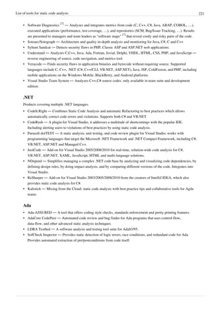 List of tools for static code analysis 221
• Software Diagnostics
[7]
— Analyzes and integrates metrics from code (C, C++, C#, Java, ABAP, COBOL, …),
executed applications (performance, test coverage, …), and repositories (SCM, Bug/Issue-Tracking, …). Results
are presented to managers and team leaders as "software maps"
[7]
that reveal costly and risky parts of the code.
• Sotoarc/Sotograph — Architecture and quality in-depth analysis and monitoring for Java, C#, C and C++
• Syhunt Sandcat — Detects security flaws in PHP, Classic ASP and ASP.NET web applications.
• Understand — Analyzes C,C++, Java, Ada, Fortran, Jovial, Delphi, VHDL, HTML, CSS, PHP, and JavaScript —
reverse engineering of source, code navigation, and metrics tool.
• Veracode — Finds security flaws in application binaries and bytecode without requiring source. Supported
languages include C, C++, .NET (C#, C++/CLI, VB.NET, ASP.NET), Java, JSP, ColdFusion, and PHP, including
mobile applications on the Windows Mobile, BlackBerry, and Android platforms.
• Visual Studio Team System — Analyzes C++,C# source codes. only available in team suite and development
edition.
.NET
Products covering multiple .NET languages.
• CodeIt.Right — Combines Static Code Analysis and automatic Refactoring to best practices which allows
automatically correct code errors and violations. Supports both C# and VB.NET.
• CodeRush — A plugin for Visual Studio, it addresses a multitude of shortcomings with the popular IDE.
Including alerting users to violations of best practices by using static code analysis.
• Parasoft dotTEST — A static analysis, unit testing, and code review plugin for Visual Studio; works with
programming languages that target the Microsoft .NET Framework and .NET Compact Framework, including C#,
VB.NET, ASP.NET and Managed C++.
• JustCode — Add-on for Visual Studio 2005/2008/2010 for real-time, solution-wide code analysis for C#,
VB.NET, ASP.NET, XAML, JavaScript, HTML and multi-language solutions.
• NDepend — Simplifies managing a complex .NET code base by analyzing and visualizing code dependencies, by
defining design rules, by doing impact analysis, and by comparing different versions of the code. Integrates into
Visual Studio.
• ReSharper — Add-on for Visual Studio 2003/2005/2008/2010 from the creators of IntelliJ IDEA, which also
provides static code analysis for C#.
• Kalistick — Mixing from the Cloud: static code analysis with best practice tips and collaborative tools for Agile
teams
Ada
• Ada-ASSURED — A tool that offers coding style checks, standards enforcement and pretty printing features.
• AdaCore CodePeer — Automated code review and bug finder for Ada programs that uses control-flow,
data-flow, and other advanced static analysis techniques.
• LDRA Testbed — A software analysis and testing tool suite for Ada83/95.
• SofCheck Inspector — Provides static detection of logic errors, race conditions, and redundant code for Ada.
Provides automated extraction of pre/postconditions from code itself.
 