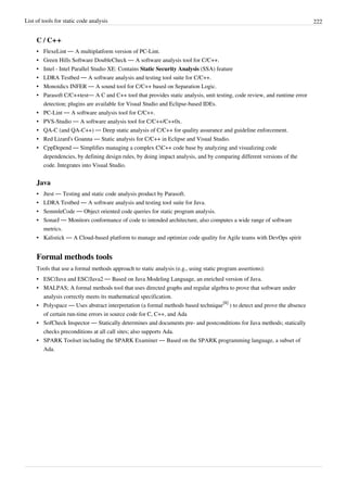 List of tools for static code analysis 222
C / C++
• FlexeLint — A multiplatform version of PC-Lint.
• Green Hills Software DoubleCheck — A software analysis tool for C/C++.
• Intel - Intel Parallel Studio XE: Contains Static Security Analysis (SSA) feature
• LDRA Testbed — A software analysis and testing tool suite for C/C++.
• Monoidics INFER — A sound tool for C/C++ based on Separation Logic.
• Parasoft C/C++test— A C and C++ tool that provides static analysis, unit testing, code review, and runtime error
detection; plugins are available for Visual Studio and Eclipse-based IDEs.
• PC-Lint — A software analysis tool for C/C++.
• PVS-Studio — A software analysis tool for C/C++/C++0x.
• QA-C (and QA-C++) — Deep static analysis of C/C++ for quality assurance and guideline enforcement.
• Red Lizard's Goanna — Static analysis for C/C++ in Eclipse and Visual Studio.
• CppDepend — Simplifies managing a complex CC++ code base by analyzing and visualizing code
dependencies, by defining design rules, by doing impact analysis, and by comparing different versions of the
code. Integrates into Visual Studio.
Java
• Jtest — Testing and static code analysis product by Parasoft.
• LDRA Testbed — A software analysis and testing tool suite for Java.
• SemmleCode — Object oriented code queries for static program analysis.
• SonarJ — Monitors conformance of code to intended architecture, also computes a wide range of software
metrics.
• Kalistick — A Cloud-based platform to manage and optimize code quality for Agile teams with DevOps spirit
Formal methods tools
Tools that use a formal methods approach to static analysis (e.g., using static program assertions):
• ESC/Java and ESC/Java2 — Based on Java Modeling Language, an enriched version of Java.
• MALPAS; A formal methods tool that uses directed graphs and regular algebra to prove that software under
analysis correctly meets its mathematical specification.
• Polyspace — Uses abstract interpretation (a formal methods based technique
[8]
) to detect and prove the absence
of certain run-time errors in source code for C, C++, and Ada
• SofCheck Inspector — Statically determines and documents pre- and postconditions for Java methods; statically
checks preconditions at all call sites; also supports Ada.
• SPARK Toolset including the SPARK Examiner — Based on the SPARK programming language, a subset of
Ada.
 
