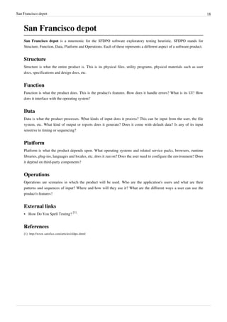 San Francisco depot 18
San Francisco depot
San Francisco depot is a mnemonic for the SFDPO software exploratory testing heuristic. SFDPO stands for
Structure, Function, Data, Platform and Operations. Each of these represents a different aspect of a software product.
Structure
Structure is what the entire product is. This is its physical files, utility programs, physical materials such as user
docs, specifications and design docs, etc.
Function
Function is what the product does. This is the product's features. How does it handle errors? What is its UI? How
does it interface with the operating system?
Data
Data is what the product processes. What kinds of input does it process? This can be input from the user, the file
system, etc. What kind of output or reports does it generate? Does it come with default data? Is any of its input
sensitive to timing or sequencing?
Platform
Platform is what the product depends upon. What operating systems and related service packs, browsers, runtime
libraries, plug-ins, languages and locales, etc. does it run on? Does the user need to configure the environment? Does
it depend on third-party components?
Operations
Operations are scenarios in which the product will be used. Who are the application's users and what are their
patterns and sequences of input? Where and how will they use it? What are the different ways a user can use the
product's features?
External links
• How Do You Spell Testing?
[1]
References
[1] http://www.satisfice.com/articles/sfdpo.shtml
 