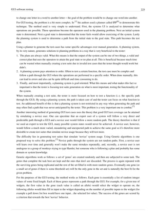 GUI software testing 225
to change one letter in a word to another letter – the goal of the problem would be to change one word into another.
For GUI testing, the problem is a bit more complex. In
[1]
the authors used a planner called IPP
[6]
to demonstrate this
technique. The method used is very simple to understand. First, the systems UI is analyzed to determine what
operations are possible. These operations become the operators used in the planning problem. Next an initial system
state is determined. Next a goal state is determined that the tester feels would allow exercising of the system. Lastly
the planning system is used to determine a path from the initial state to the goal state. This path becomes the test
plan.
Using a planner to generate the test cases has some specific advantages over manual generation. A planning system,
by its very nature, generates solutions to planning problems in a way that is very beneficial to the tester:
1. The plans are always valid. What this means is that the output of the system can be one of two things, a valid and
correct plan that uses the operators to attain the goal state or no plan at all. This is beneficial because much time
can be wasted when manually creating a test suite due to invalid test cases that the tester thought would work but
didn’t.
2. A planning system pays attention to order. Often to test a certain function, the test case must be complex and
follow a path through the GUI where the operations are performed in a specific order. When done manually, this
can lead to errors and also can be quite difficult and time consuming to do.
3. Finally, and most importantly, a planning system is goal oriented. What this means and what makes this fact so
important is that the tester is focusing test suite generation on what is most important, testing the functionality of
the system.
When manually creating a test suite, the tester is more focused on how to test a function (i. e. the specific path
through the GUI). By using a planning system, the path is taken care of and the tester can focus on what function to
test. An additional benefit of this is that a planning system is not restricted in any way when generating the path and
may often find a path that was never anticipated by the tester. This problem is a very important one to combat.
[7]
Another interesting method of generating GUI test cases uses the theory that good GUI test coverage can be attained
by simulating a novice user. One can speculate that an expert user of a system will follow a very direct and
predictable path through a GUI and a novice user would follow a more random path. The theory therefore is that if
we used an expert to test the GUI, many possible system states would never be achieved. A novice user, however,
would follow a much more varied, meandering and unexpected path to achieve the same goal so it’s therefore more
desirable to create test suites that simulate novice usage because they will test more.
The difficulty lies in generating test suites that simulate ‘novice’ system usage. Using Genetic algorithms is one
proposed way to solve this problem.
[7]
Novice paths through the system are not random paths. First, a novice user
will learn over time and generally won’t make the same mistakes repeatedly, and, secondly, a novice user is not
analogous to a group of monkeys trying to type Hamlet, but someone who is following a plan and probably has some
domain or system knowledge.
Genetic algorithms work as follows: a set of ‘genes’ are created randomly and then are subjected to some task. The
genes that complete the task best are kept and the ones that don’t are discarded. The process is again repeated with
the surviving genes being replicated and the rest of the set filled in with more random genes. Eventually one gene (or
a small set of genes if there is some threshold set) will be the only gene in the set and is naturally the best fit for the
given problem.
For the purposes of the GUI testing, the method works as follows. Each gene is essentially a list of random integer
values of some fixed length. Each of these genes represents a path through the GUI. For example, for a given tree of
widgets, the first value in the gene (each value is called an allele) would select the widget to operate on, the
following alleles would then fill in input to the widget depending on the number of possible inputs to the widget (for
example a pull down list box would have one input…the selected list value). The success of the genes are scored by
a criterion that rewards the best ‘novice’ behavior.
 