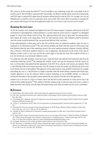 GUI software testing 226
The system to do this testing described in
[7]
can be extended to any windowing system but is described on the X
window system. The X Window system provides functionality (via XServer and the editors' protocol) to dynamically
send GUI input to and get GUI output from the program without directly using the GUI. For example, one can call
XSendEvent() to simulate a click on a pull-down menu, and so forth. This system allows researchers to automate the
gene creation and testing so for any given application under test, a set of novice user test cases can be created.
Running the test cases
At first the strategies were migrated and adapted from the CLI testing strategies. A popular method used in the CLI
environment is capture/playback. Capture playback is a system where the system screen is “captured” as a bitmapped
graphic at various times during system testing. This capturing allowed the tester to “play back” the testing process
and compare the screens at the output phase of the test with expected screens. This validation could be automated
since the screens would be identical if the case passed and different if the case failed.
Using capture/playback worked quite well in the CLI world but there are significant problems when one tries to
implement it on a GUI-based system.
[8]
The most obvious problem one finds is that the screen in a GUI system may
look different while the state of the underlying system is the same, making automated validation extremely difficult.
This is because a GUI allows graphical objects to vary in appearance and placement on the screen. Fonts may be
different, window colors or sizes may vary but the system output is basically the same. This would be obvious to a
user, but not obvious to an automated validation system.
To combat this and other problems, testers have gone ‘under the hood’ and collected GUI interaction data from the
underlying windowing system.
[9]
By capturing the window ‘events’ into logs the interactions with the system are
now in a format that is decoupled from the appearance of the GUI. Now, only the event streams are captured. There
is some filtering of the event streams necessary since the streams of events are usually very detailed and most events
aren’t directly relevant to the problem. This approach can be made easier by using an MVC architecture for example
and making the view (i. e. the GUI here) as simple as possible while the model and the controller hold all the logic.
Another approach is to use the software's built-in assistive technology, to use an HTML interface or a three-tier
architecture that makes it also possible to better separate the user interface from the rest of the application.
Another way to run tests on a GUI is to build a driver into the GUI so that commands or events can be sent to the
software from another program.
[7]
This method of directly sending events to and receiving events from a system is
highly desirable when testing, since the input and output testing can be fully automated and user error is eliminated.
References
[1] Atif M. Memon, M.E. Pollack and M.L. Soffa. Using a Goal-driven Approach to Generate Test Cases for GUIs.
[2] J.M. Clarke. Automated test generation from a Behavioral Model. In Proceedings of Pacific Northwest Software Quality Conference. IEEE
Press, May 1998.
[3] S. Esmelioglu and L. Apfelbaum. Automated Test generation, execution and reporting. In Proceedings of Pacific Northwest Software Quality
Conference. IEEE Press, October 1997.
[4] A. Howe, A. von Mayrhauser and R.T. Mraz. Test case generation as an AI planning problem. Automated Software Engineering, 4:77-106,
1997.
[5] “Hierarchical GUI Test Case Generation Using Automated Planning” by Atif M. Memon, Martha E. Pollack, and Mary Lou Soffa. IEEE
Trans. Softw. Eng., vol. 27, no. 2, 2001, pp. 144-155, IEEE Press.
[6] J. Koehler, B. Nebel, J. Hoffman and Y. Dimopoulos. Extending planning graphs to an ADL subset. Lecture Notes in Computer Science,
1348:273, 1997.
[7] D.J. Kasik and H.G. George. Toward automatic generation of novice user test scripts. In M.J. Tauber, V. Bellotti, R. Jeffries, J.D. Mackinlay,
and J. Nielsen, editors, Proceedings of the Conference on Human Factors in Computing Systems : Common Ground, pages 244-251, New
York, 13–18 April 1996, ACM Press. (http://www.sigchi.org/chi96/proceedings/papers/Kasik/djk_txt.htm)
[8] L.R. Kepple. The black art of GUI testing. Dr. Dobb’s Journal of Software Tools, 19(2):40, Feb. 1994.
[9] M.L. Hammontree, J.J. Hendrickson and B.W. Hensley. Integrated data capture and analysis tools for research and testing on graphical user
interfaces. In P. Bauersfeld, J. Bennett and G. Lynch, editors, Proceedings of the Conference on Human Factors in Computing System, pages
431-432, New York, NY, USA, May 1992. ACM Press.
 