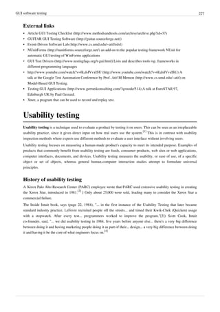 GUI software testing 227
External links
• Article GUI Testing Checklist (http://www.methodsandtools.com/archive/archive.php?id=37)
• GUITAR GUI Testing Software (http://guitar.sourceforge.net/)
• Event-Driven Software Lab (http://www.cs.umd.edu/~atif/edsl)
• NUnitForms (http://nunitforms.sourceforge.net/) an add-on to the popular testing framework NUnit for
automatic GUI testing of WinForms applications
• GUI Test Drivers (http://www.testingfaqs.org/t-gui.html) Lists and describes tools rsp. frameworks in
different programming languages
• http://www.youtube.com/watch?v=6LdsIVvxISU (http://www.youtube.com/watch?v=6LdsIVvxISU) A
talk at the Google Test Automation Conference by Prof. Atif M Memon (http://www.cs.umd.edu/~atif) on
Model-Based GUI Testing.
• Testing GUI Applications (http://www.gerrardconsulting.com/?q=node/514) A talk at EuroSTAR 97,
Edinburgh UK by Paul Gerrard.
• Xnee, a program that can be used to record and replay test.
Usability testing
Usability testing is a technique used to evaluate a product by testing it on users. This can be seen as an irreplaceable
usability practice, since it gives direct input on how real users use the system.
[1]
This is in contrast with usability
inspection methods where experts use different methods to evaluate a user interface without involving users.
Usability testing focuses on measuring a human-made product's capacity to meet its intended purpose. Examples of
products that commonly benefit from usability testing are foods, consumer products, web sites or web applications,
computer interfaces, documents, and devices. Usability testing measures the usability, or ease of use, of a specific
object or set of objects, whereas general human-computer interaction studies attempt to formulate universal
principles.
History of usability testing
A Xerox Palo Alto Research Center (PARC) employee wrote that PARC used extensive usability testing in creating
the Xerox Star, introduced in 1981.
[2]
] Only about 25,000 were sold, leading many to consider the Xerox Star a
commercial failure.
The Inside Intuit book, says (page 22, 1984), "... in the first instance of the Usability Testing that later became
standard industry practice, LeFevre recruited people off the streets... and timed their Kwik-Chek (Quicken) usage
with a stopwatch. After every test... programmers worked to improve the program."[3]) Scott Cook, Intuit
co-founder, said, "... we did usability testing in 1984, five years before anyone else... there's a very big difference
between doing it and having marketing people doing it as part of their... design... a very big difference between doing
it and having it be the core of what engineers focus on.
[4]
 