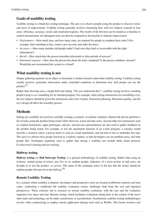 Usability testing 228
Goals of usability testing
Usability testing is a black-box testing technique. The aim is to observe people using the product to discover errors
and areas of improvement. Usability testing generally involves measuring how well test subjects respond in four
areas: efficiency, accuracy, recall, and emotional response. The results of the first test can be treated as a baseline or
control measurement; all subsequent tests can then be compared to the baseline to indicate improvement.
• Performance -- How much time, and how many steps, are required for people to complete basic tasks? (For
example, find something to buy, create a new account, and order the item.)
• Accuracy -- How many mistakes did people make? (And were they fatal or recoverable with the right
information?)
• Recall -- How much does the person remember afterwards or after periods of non-use?
• Emotional response -- How does the person feel about the tasks completed? Is the person confident, stressed?
Would the user recommend this system to a friend?
What usability testing is not
Simply gathering opinions on an object or document is market research rather than usability testing. Usability testing
usually involves systematic observation under controlled conditions to determine how well people can use the
product.
[5]
Rather than showing users a rough draft and asking, "Do you understand this?", usability testing involves watching
people trying to use something for its intended purpose. For example, when testing instructions for assembling a toy,
the test subjects should be given the instructions and a box of parts. Instruction phrasing, illustration quality, and the
toy's design all affect the assembly process.
Methods
Setting up a usability test involves carefully creating a scenario, or realistic situation, wherein the person performs a
list of tasks using the product being tested while observers watch and take notes. Several other test instruments such
as scripted instructions, paper prototypes, and pre- and post-test questionnaires are also used to gather feedback on
the product being tested. For example, to test the attachment function of an e-mail program, a scenario would
describe a situation where a person needs to send an e-mail attachment, and ask him or her to undertake this task.
The aim is to observe how people function in a realistic manner, so that developers can see problem areas, and what
people like. Techniques popularly used to gather data during a usability test include think aloud protocol,
Co-discovery Learning and eye tracking.
Hallway testing
Hallway testing (or Hall Intercept Testing) is a general methodology of usability testing. Rather than using an
in-house, trained group of testers, just five to six random people, indicative of a cross-section of end users, are
brought in to test the product, or service. The name of the technique refers to the fact that the testers should be
random people who pass by in the hallway.
[6]
Remote Usability Testing
In a scenario where usability evaluators, developers and prospective users are located in different countries and time
zones, conducting a traditional lab usability evaluation creates challenges both from the cost and logistical
perspectives. These concerns led to research on remote usability evaluation, with the user and the evaluators
separated over space and time. Remote testing, which facilitates evaluations being done in the context of the user’s
other tasks and technology can be either synchronous or asynchronous. Synchronous usability testing methodologies
involve video conferencing or employ remote application sharing tools such as WebEx. The former involves real
 