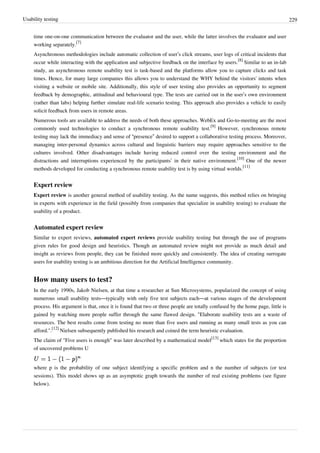 Usability testing 229
time one-on-one communication between the evaluator and the user, while the latter involves the evaluator and user
working separately.
[7]
Asynchronous methodologies include automatic collection of user’s click streams, user logs of critical incidents that
occur while interacting with the application and subjective feedback on the interface by users.
[8]
Similar to an in-lab
study, an asynchronous remote usability test is task-based and the platforms allow you to capture clicks and task
times. Hence, for many large companies this allows you to understand the WHY behind the visitors' intents when
visiting a website or mobile site. Additionally, this style of user testing also provides an opportunity to segment
feedback by demographic, attitudinal and behavioural type. The tests are carried out in the user’s own environment
(rather than labs) helping further simulate real-life scenario testing. This approach also provides a vehicle to easily
solicit feedback from users in remote areas.
Numerous tools are available to address the needs of both these approaches. WebEx and Go-to-meeting are the most
commonly used technologies to conduct a synchronous remote usability test.
[9]
However, synchronous remote
testing may lack the immediacy and sense of “presence” desired to support a collaborative testing process. Moreover,
managing inter-personal dynamics across cultural and linguistic barriers may require approaches sensitive to the
cultures involved. Other disadvantages include having reduced control over the testing environment and the
distractions and interruptions experienced by the participants’ in their native environment.
[10]
One of the newer
methods developed for conducting a synchronous remote usability test is by using virtual worlds.
[11]
Expert review
Expert review is another general method of usability testing. As the name suggests, this method relies on bringing
in experts with experience in the field (possibly from companies that specialize in usability testing) to evaluate the
usability of a product.
Automated expert review
Similar to expert reviews, automated expert reviews provide usability testing but through the use of programs
given rules for good design and heuristics. Though an automated review might not provide as much detail and
insight as reviews from people, they can be finished more quickly and consistently. The idea of creating surrogate
users for usability testing is an ambitious direction for the Artificial Intelligence community.
How many users to test?
In the early 1990s, Jakob Nielsen, at that time a researcher at Sun Microsystems, popularized the concept of using
numerous small usability tests—typically with only five test subjects each—at various stages of the development
process. His argument is that, once it is found that two or three people are totally confused by the home page, little is
gained by watching more people suffer through the same flawed design. "Elaborate usability tests are a waste of
resources. The best results come from testing no more than five users and running as many small tests as you can
afford.".
[12]
Nielsen subsequently published his research and coined the term heuristic evaluation.
The claim of "Five users is enough" was later described by a mathematical model
[13]
which states for the proportion
of uncovered problems U
where p is the probability of one subject identifying a specific problem and n the number of subjects (or test
sessions). This model shows up as an asymptotic graph towards the number of real existing problems (see figure
below).
 