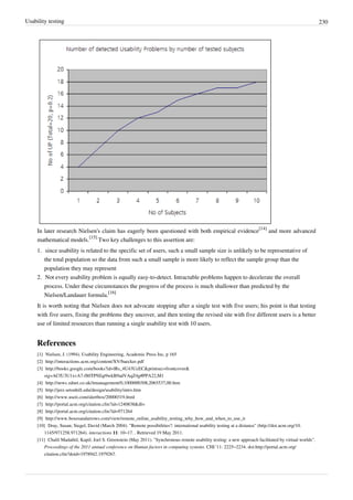 Usability testing 230
In later research Nielsen's claim has eagerly been questioned with both empirical evidence
[14]
and more advanced
mathematical models.
[15]
Two key challenges to this assertion are:
1. since usability is related to the specific set of users, such a small sample size is unlikely to be representative of
the total population so the data from such a small sample is more likely to reflect the sample group than the
population they may represent
2. Not every usability problem is equally easy-to-detect. Intractable problems happen to decelerate the overall
process. Under these circumstances the progress of the process is much shallower than predicted by the
Nielsen/Landauer formula.
[16]
It is worth noting that Nielsen does not advocate stopping after a single test with five users; his point is that testing
with five users, fixing the problems they uncover, and then testing the revised site with five different users is a better
use of limited resources than running a single usability test with 10 users.
References
[1] Nielsen, J. (1994). Usability Engineering, Academic Press Inc, p 165
[2] http://interactions.acm.org/content/XV/baecker.pdf
[3] http://books.google.com/books?id=lRs_4U43UcEC&printsec=frontcover&
sig=ACfU3U1xvA7-f80TP9Zqt9wkB9adVAqZ4g#PPA22,M1
[4] http://news.zdnet.co.uk/itmanagement/0,1000000308,2065537,00.htm
[5] http://jerz.setonhill.edu/design/usability/intro.htm
[6] http://www.useit.com/alertbox/20000319.html
[7] http://portal.acm.org/citation.cfm?id=1240838&dl=
[8] http://portal.acm.org/citation.cfm?id=971264
[9] http://www.boxesandarrows.com/view/remote_online_usability_testing_why_how_and_when_to_use_it
[10] Dray, Susan; Siegel, David (March 2004). "Remote possibilities?: international usability testing at a distance" (http://doi.acm.org/10.
1145/971258.971264). interactions 11: 10–17. . Retrieved 19 May 2011.
[11] Chalil Madathil, Kapil; Joel S. Greenstein (May 2011). "Synchronous remote usability testing: a new approach facilitated by virtual worlds".
Proceedings of the 2011 annual conference on Human factors in computing systems. CHI '11: 2225–2234. doi:http://portal.acm.org/
citation.cfm?doid=1978942.1979267.
 