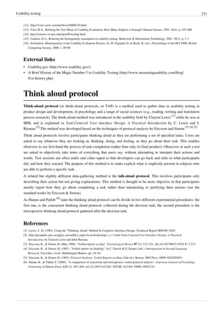 Usability testing 231
[12] http://www.useit.com/alertbox/20000319.html
[13] Virzi, R.A., Refining the Test Phase of Usability Evaluation: How Many Subjects is Enough? Human Factors, 1992. 34(4): p. 457-468.
[14] http://citeseer.ist.psu.edu/spool01testing.html
[15] Caulton, D.A., Relaxing the homogeneity assumption in usability testing. Behaviour & Information Technology, 2001. 20(1): p. 1-7
[16] Schmettow, Heterogeneity in the Usability Evaluation Process. In: M. England, D. & Beale, R. (ed.), Proceedings of the HCI 2008, British
Computing Society, 2008, 1, 89-98
External links
• Usability.gov (http://www.usability.gov/)
• A Brief History of the Magic Number 5 in Usability Testing (http://www.measuringusability.com/blog/
five-history.php)
Think aloud protocol
Think-aloud protocol (or think-aloud protocols, or TAP) is a method used to gather data in usability testing in
product design and development, in psychology and a range of social sciences (e.g., reading, writing and translation
process research). The think-aloud method was introduced in the usability field by Clayton Lewis
[1]
while he was at
IBM, and is explained in Task-Centered User Interface Design: A Practical Introduction by C. Lewis and J.
Rieman.
[2]
The method was developed based on the techniques of protocol analysis by Ericsson and Simon.
[3] [4] [5]
Think aloud protocols involve participants thinking aloud as they are performing a set of specified tasks. Users are
asked to say whatever they are looking at, thinking, doing, and feeling, as they go about their task. This enables
observers to see first-hand the process of task completion (rather than only its final product). Observers at such a test
are asked to objectively take notes of everything that users say, without attempting to interpret their actions and
words. Test sessions are often audio and video taped so that developers can go back and refer to what participants
did, and how they reacted. The purpose of this method is to make explicit what is implicitly present in subjects who
are able to perform a specific task.
A related but slightly different data-gathering method is the talk-aloud protocol. This involves participants only
describing their action but not giving explanations. This method is thought to be more objective in that participants
merely report how they go about completing a task rather than interpreting or justifying their actions (see the
standard works by Ericsson & Simon).
As Hannu and Pallab
[6]
state the thinking aloud protocol can be divide in two different experimental procedures: the
first one, is the concurrent thinking aloud protocol, collected during the decision task; the second procedure is the
retrospective thinking aloud protocol gathered after the decision task.
References
[1] Lewis, C. H. (1982). Using the "Thinking Aloud" Method In Cognitive Interface Design. Technical Report IBM RC-9265.
[2] http://grouplab.cpsc.ucalgary.ca/saul/hci_topics/tcsd-book/chap-1_v-1.html Task-Centered User Interface Design: A Practical
Introduction, by Clayton Lewis and John Rieman.
[3] Ericsson, K., & Simon, H. (May 1980). "Verbal reports as data". Psychological Review 87 (3): 215–251. doi:10.1037/0033-295X.87.3.215.
[4] Ericsson, K., & Simon, H. (1987). "Verbal reports on thinking". In C. Faerch & G. Kasper (eds.). Introspection in Second Language
Research. Clevedon, Avon: Multilingual Matters. pp. 24–54.
[5] Ericsson, K., & Simon, H. (1993). Protocol Analysis: Verbal Reports as Data (2nd ed.). Boston: MIT Press. ISBN 0262050293.
[6] Hannu, K., & Pallab, P. (2000). "A comparison of concurrent and retrospective verbal protocol analysis". American Journal of Psychology
(University of Illinois Press) 113 (3): 387–404. doi:10.2307/1423365. JSTOR 1423365. PMID 10997234.
 