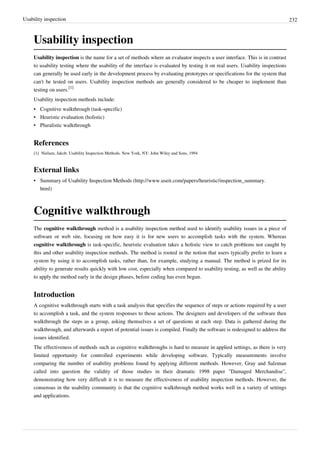 Usability inspection 232
Usability inspection
Usability inspection is the name for a set of methods where an evaluator inspects a user interface. This is in contrast
to usability testing where the usability of the interface is evaluated by testing it on real users. Usability inspections
can generally be used early in the development process by evaluating prototypes or specifications for the system that
can't be tested on users. Usability inspection methods are generally considered to be cheaper to implement than
testing on users.
[1]
Usability inspection methods include:
• Cognitive walkthrough (task-specific)
• Heuristic evaluation (holistic)
• Pluralistic walkthrough
References
[1] Nielsen, Jakob. Usability Inspection Methods. New York, NY: John Wiley and Sons, 1994
External links
• Summary of Usability Inspection Methods (http://www.useit.com/papers/heuristic/inspection_summary.
html)
Cognitive walkthrough
The cognitive walkthrough method is a usability inspection method used to identify usability issues in a piece of
software or web site, focusing on how easy it is for new users to accomplish tasks with the system. Whereas
cognitive walkthrough is task-specific, heuristic evaluation takes a holistic view to catch problems not caught by
this and other usability inspection methods. The method is rooted in the notion that users typically prefer to learn a
system by using it to accomplish tasks, rather than, for example, studying a manual. The method is prized for its
ability to generate results quickly with low cost, especially when compared to usability testing, as well as the ability
to apply the method early in the design phases, before coding has even begun.
Introduction
A cognitive walkthrough starts with a task analysis that specifies the sequence of steps or actions required by a user
to accomplish a task, and the system responses to those actions. The designers and developers of the software then
walkthrough the steps as a group, asking themselves a set of questions at each step. Data is gathered during the
walkthrough, and afterwards a report of potential issues is compiled. Finally the software is redesigned to address the
issues identified.
The effectiveness of methods such as cognitive walkthroughs is hard to measure in applied settings, as there is very
limited opportunity for controlled experiments while developing software. Typically measurements involve
comparing the number of usability problems found by applying different methods. However, Gray and Salzman
called into question the validity of those studies in their dramatic 1998 paper "Damaged Merchandise",
demonstrating how very difficult it is to measure the effectiveness of usability inspection methods. However, the
consensus in the usability community is that the cognitive walkthrough method works well in a variety of settings
and applications.
 