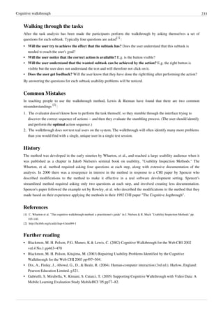 Cognitive walkthrough 233
Walking through the tasks
After the task analysis has been made the participants perform the walkthrough by asking themselves a set of
questions for each subtask. Typically four questions are asked
[1]
:
• Will the user try to achieve the effect that the subtask has? Does the user understand that this subtask is
needed to reach the user's goal?
• Will the user notice that the correct action is available? E.g. is the button visible?
• Will the user understand that the wanted subtask can be achieved by the action? E.g. the right button is
visible but the user does not understand the text and will therefore not click on it.
• Does the user get feedback? Will the user know that they have done the right thing after performing the action?
By answering the questions for each subtask usability problems will be noticed.
Common Mistakes
In teaching people to use the walkthrough method, Lewis & Rieman have found that there are two common
misunderstandings
[2]
:
1. The evaluator doesn't know how to perform the task themself, so they stumble through the interface trying to
discover the correct sequence of actions -- and then they evaluate the stumbling process. (The user should identify
and perform the optimal action sequence.)
2. The walkthrough does not test real users on the system. The walkthrough will often identify many more problems
than you would find with a single, unique user in a single test session.
History
The method was developed in the early nineties by Wharton, et al., and reached a large usability audience when it
was published as a chapter in Jakob Nielsen's seminal book on usability, "Usability Inspection Methods." The
Wharton, et al. method required asking four questions at each step, along with extensive documentation of the
analysis. In 2000 there was a resurgence in interest in the method in response to a CHI paper by Spencer who
described modifications to the method to make it effective in a real software development setting. Spencer's
streamlined method required asking only two questions at each step, and involved creating less documentation.
Spencer's paper followed the example set by Rowley, et al. who described the modifications to the method that they
made based on their experience applying the methods in their 1992 CHI paper "The Cognitive Jogthrough".
References
[1] C. Wharton et al. "The cognitive walkthrough method: a practitioner's guide" in J. Nielsen & R. Mack "Usability Inspection Methods" pp.
105-140.
[2] http://hcibib.org/tcuid/chap-4.html#4-1
Further reading
• Blackmon, M. H. Polson, P.G. Muneo, K & Lewis, C. (2002) Cognitive Walkthrough for the Web CHI 2002
vol.4 No.1 pp463–470
• Blackmon, M. H. Polson, Kitajima, M. (2003) Repairing Usability Problems Identified by the Cognitive
Walkthrough for the Web CHI 2003 pp497–504.
• Dix, A., Finlay, J., Abowd, G., D., & Beale, R. (2004). Human-computer interaction (3rd ed.). Harlow, England:
Pearson Education Limited. p321.
• Gabrielli, S. Mirabella, V. Kimani, S. Catarci, T. (2005) Supporting Cognitive Walkthrough with Video Data: A
Mobile Learning Evaluation Study MobileHCI ’05 pp77–82.
 