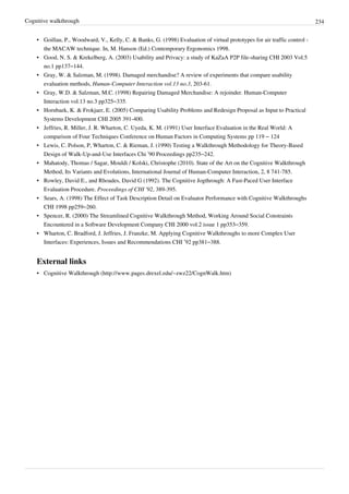 Cognitive walkthrough 234
• Goillau, P., Woodward, V., Kelly, C. & Banks, G. (1998) Evaluation of virtual prototypes for air traffic control -
the MACAW technique. In, M. Hanson (Ed.) Contemporary Ergonomics 1998.
• Good, N. S. & Krekelberg, A. (2003) Usability and Privacy: a study of KaZaA P2P file-sharing CHI 2003 Vol.5
no.1 pp137–144.
• Gray, W. & Salzman, M. (1998). Damaged merchandise? A review of experiments that compare usability
evaluation methods, Human-Computer Interaction vol.13 no.3, 203-61.
• Gray, W.D. & Salzman, M.C. (1998) Repairing Damaged Merchandise: A rejoinder. Human-Computer
Interaction vol.13 no.3 pp325–335.
• Hornbaek, K. & Frokjaer, E. (2005) Comparing Usability Problems and Redesign Proposal as Input to Practical
Systems Development CHI 2005 391-400.
• Jeffries, R. Miller, J. R. Wharton, C. Uyeda, K. M. (1991) User Interface Evaluation in the Real World: A
comparison of Four Techniques Conference on Human Factors in Computing Systems pp 119 – 124
• Lewis, C. Polson, P, Wharton, C. & Rieman, J. (1990) Testing a Walkthrough Methodology for Theory-Based
Design of Walk-Up-and-Use Interfaces Chi ’90 Proceedings pp235–242.
• Mahatody, Thomas / Sagar, Mouldi / Kolski, Christophe (2010). State of the Art on the Cognitive Walkthrough
Method, Its Variants and Evolutions, International Journal of Human-Computer Interaction, 2, 8 741-785.
• Rowley, David E., and Rhoades, David G (1992). The Cognitive Jogthrough: A Fast-Paced User Interface
Evaluation Procedure. Proceedings of CHI '92, 389-395.
• Sears, A. (1998) The Effect of Task Description Detail on Evaluator Performance with Cognitive Walkthroughs
CHI 1998 pp259–260.
• Spencer, R. (2000) The Streamlined Cognitive Walkthrough Method, Working Around Social Constraints
Encountered in a Software Development Company CHI 2000 vol.2 issue 1 pp353–359.
• Wharton, C. Bradford, J. Jeffries, J. Franzke, M. Applying Cognitive Walkthroughs to more Complex User
Interfaces: Experiences, Issues and Recommendations CHI ’92 pp381–388.
External links
• Cognitive Walkthrough (http://www.pages.drexel.edu/~zwz22/CognWalk.htm)
 