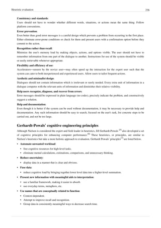 Heuristic evaluation 236
Consistency and standards:
Users should not have to wonder whether different words, situations, or actions mean the same thing. Follow
platform conventions.
Error prevention:
Even better than good error messages is a careful design which prevents a problem from occurring in the first place.
Either eliminate error-prone conditions or check for them and present users with a confirmation option before they
commit to the action.
Recognition rather than recall:
Minimize the user's memory load by making objects, actions, and options visible. The user should not have to
remember information from one part of the dialogue to another. Instructions for use of the system should be visible
or easily retrievable whenever appropriate.
Flexibility and efficiency of use:
Accelerators—unseen by the novice user—may often speed up the interaction for the expert user such that the
system can cater to both inexperienced and experienced users. Allow users to tailor frequent actions.
Aesthetic and minimalist design:
Dialogues should not contain information which is irrelevant or rarely needed. Every extra unit of information in a
dialogue competes with the relevant units of information and diminishes their relative visibility.
Help users recognize, diagnose, and recover from errors:
Error messages should be expressed in plain language (no codes), precisely indicate the problem, and constructively
suggest a solution.
Help and documentation:
Even though it is better if the system can be used without documentation, it may be necessary to provide help and
documentation. Any such information should be easy to search, focused on the user's task, list concrete steps to be
carried out, and not be too large.
Gerhardt-Powals’ cognitive engineering principles
Although Nielsen is considered the expert and field leader in heuristics, Jill Gerhardt-Powals
[5]
also developed a set
of cognitive principles for enhancing computer performance.
[6]
These heuristics, or principles, are similar to
Nielsen’s heuristics but take a more holistic approach to evaluation. Gerhardt Powals’ principles
[7]
are listed below.
• Automate unwanted workload:
• free cognitive resources for high-level tasks.
• eliminate mental calculations, estimations, comparisons, and unnecessary thinking.
• Reduce uncertainty:
• display data in a manner that is clear and obvious.
• Fuse data:
• reduce cognitive load by bringing together lower level data into a higher-level summation.
• Present new information with meaningful aids to interpretation:
• use a familiar framework, making it easier to absorb.
• use everyday terms, metaphors, etc.
• Use names that are conceptually related to function:
• Context-dependent.
• Attempt to improve recall and recognition.
• Group data in consistently meaningful ways to decrease search time.
 