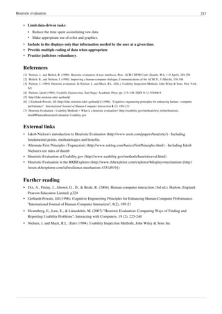 Heuristic evaluation 237
• Limit data-driven tasks:
• Reduce the time spent assimilating raw data.
• Make appropriate use of color and graphics.
• Include in the displays only that information needed by the user at a given time.
• Provide multiple coding of data when appropriate.
• Practice judicious redundancy.
References
[1] Nielsen, J., and Molich, R. (1990). Heuristic evaluation of user interfaces, Proc. ACM CHI'90 Conf. (Seattle, WA, 1–5 April), 249-256
[2] Molich, R., and Nielsen, J. (1990). Improving a human-computer dialogue, Communications of the ACM 33, 3 (March), 338-348
[3] Nielsen, J. (1994). Heuristic evaluation. In Nielsen, J., and Mack, R.L. (Eds.), Usability Inspection Methods, John Wiley & Sons, New York,
NY
[4] Nielsen, Jakob (1994). Usability Engineering. San Diego: Academic Press. pp. 115–148. ISBN 0-12-518406-9.
[5] http://loki.stockton.edu/~gerhardj/
[6] [ |Gerhardt-Powals, Jill (http://loki.stockton.edu/~gerhardj/)] (1996). "Cognitive engineering principles for enhancing human - computer
performance". International Journal of Human-Computer Interaction 8 (2): 189–211.
[7] Heuristic Evaluation - Usability Methods – What is a heuristic evaluation? (http://usability.gov/methods/test_refine/heuristic.
html#WhatisaHeuristicEvaluation) Usability.gov
External links
• Jakob Nielsen's introduction to Heuristic Evaluation (http://www.useit.com/papers/heuristic/) - Including
fundamental points, methodologies and benefits.
• Alternate First Principles (Tognazzini) (http://www.asktog.com/basics/firstPrinciples.html) - Including Jakob
Nielsen's ten rules of thumb
• Heuristic Evaluation at Usability.gov (http://www.usability.gov/methods/heuristiceval.html)
• Heuristic Evaluation in the RKBExplorer (http://www.rkbexplorer.com/explorer/#display=mechanism-{http:/
/resex.rkbexplorer.com/id/resilience-mechanism-4331d919})
Further reading
• Dix, A., Finlay, J., Abowd, G., D., & Beale, R. (2004). Human-computer interaction (3rd ed.). Harlow, England:
Pearson Education Limited. p324
• Gerhardt-Powals, Jill (1996). Cognitive Engineering Principles for Enhancing Human-Computer Performance.
“International Journal of Human-Computer Interaction”, 8(2), 189-21
• Hvannberg, E., Law, E., & Lárusdóttir, M. (2007) “Heuristic Evaluation: Comparing Ways of Finding and
Reporting Usability Problems”, Interacting with Computers, 19 (2), 225-240
• Nielsen, J. and Mack, R.L. (Eds) (1994). Usability Inspection Methods, John Wiley & Sons Inc
 