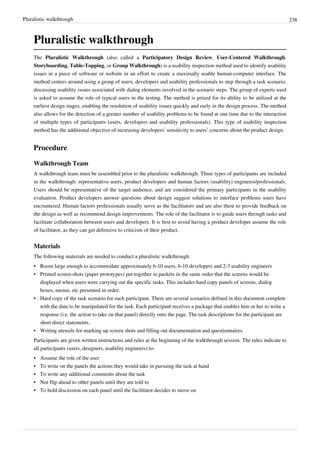 Pluralistic walkthrough 238
Pluralistic walkthrough
The Pluralistic Walkthrough (also called a Participatory Design Review, User-Centered Walkthrough,
Storyboarding, Table-Topping, or Group Walkthrough) is a usability inspection method used to identify usability
issues in a piece of software or website in an effort to create a maximally usable human-computer interface. The
method centers around using a group of users, developers and usability professionals to step through a task scenario,
discussing usability issues associated with dialog elements involved in the scenario steps. The group of experts used
is asked to assume the role of typical users in the testing. The method is prized for its ability to be utilized at the
earliest design stages, enabling the resolution of usability issues quickly and early in the design process. The method
also allows for the detection of a greater number of usability problems to be found at one time due to the interaction
of multiple types of participants (users, developers and usability professionals). This type of usability inspection
method has the additional objective of increasing developers’ sensitivity to users’ concerns about the product design.
Procedure
Walkthrough Team
A walkthrough team must be assembled prior to the pluralistic walkthrough. Three types of participants are included
in the walkthrough: representative users, product developers and human factors (usability) engineers/professionals.
Users should be representative of the target audience, and are considered the primary participants in the usability
evaluation. Product developers answer questions about design suggest solutions to interface problems users have
encountered. Human factors professionals usually serve as the facilitators and are also there to provide feedback on
the design as well as recommend design improvements. The role of the facilitator is to guide users through tasks and
facilitate collaboration between users and developers. It is best to avoid having a product developer assume the role
of facilitator, as they can get defensive to criticism of their product.
Materials
The following materials are needed to conduct a pluralistic walkthrough:
• Room large enough to accommodate approximately 6-10 users, 6-10 developers and 2-3 usability engineers
• Printed screen-shots (paper prototypes) put together in packets in the same order that the screens would be
displayed when users were carrying out the specific tasks. This includes hard copy panels of screens, dialog
boxes, menus, etc presented in order.
• Hard copy of the task scenario for each participant. There are several scenarios defined in this document complete
with the data to be manipulated for the task. Each participant receives a package that enables him or her to write a
response (i.e. the action to take on that panel) directly onto the page. The task descriptions for the participant are
short direct statements.
• Writing utensils for marking up screen shots and filling out documentation and questionnaires.
Participants are given written instructions and rules at the beginning of the walkthrough session. The rules indicate to
all participants (users, designers, usability engineers) to:
• Assume the role of the user
• To write on the panels the actions they would take in pursuing the task at hand
• To write any additional comments about the task
• Not flip ahead to other panels until they are told to
• To hold discussion on each panel until the facilitator decides to move on
 