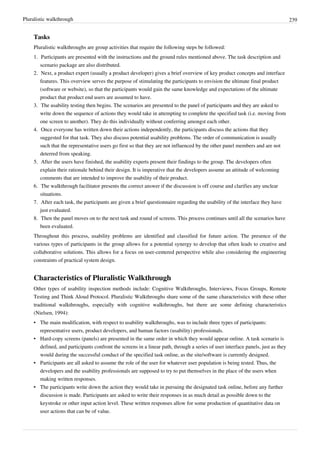 Pluralistic walkthrough 239
Tasks
Pluralistic walkthroughs are group activities that require the following steps be followed:
1. Participants are presented with the instructions and the ground rules mentioned above. The task description and
scenario package are also distributed.
2. Next, a product expert (usually a product developer) gives a brief overview of key product concepts and interface
features. This overview serves the purpose of stimulating the participants to envision the ultimate final product
(software or website), so that the participants would gain the same knowledge and expectations of the ultimate
product that product end users are assumed to have.
3. The usability testing then begins. The scenarios are presented to the panel of participants and they are asked to
write down the sequence of actions they would take in attempting to complete the specified task (i.e. moving from
one screen to another). They do this individually without conferring amongst each other.
4. Once everyone has written down their actions independently, the participants discuss the actions that they
suggested for that task. They also discuss potential usability problems. The order of communication is usually
such that the representative users go first so that they are not influenced by the other panel members and are not
deterred from speaking.
5. After the users have finished, the usability experts present their findings to the group. The developers often
explain their rationale behind their design. It is imperative that the developers assume an attitude of welcoming
comments that are intended to improve the usability of their product.
6. The walkthrough facilitator presents the correct answer if the discussion is off course and clarifies any unclear
situations.
7. After each task, the participants are given a brief questionnaire regarding the usability of the interface they have
just evaluated.
8. Then the panel moves on to the next task and round of screens. This process continues until all the scenarios have
been evaluated.
Throughout this process, usability problems are identified and classified for future action. The presence of the
various types of participants in the group allows for a potential synergy to develop that often leads to creative and
collaborative solutions. This allows for a focus on user-centered perspective while also considering the engineering
constraints of practical system design.
Characteristics of Pluralistic Walkthrough
Other types of usability inspection methods include: Cognitive Walkthroughs, Interviews, Focus Groups, Remote
Testing and Think Aloud Protocol. Pluralistic Walkthroughs share some of the same characteristics with these other
traditional walkthroughs, especially with cognitive walkthroughs, but there are some defining characteristics
(Nielsen, 1994):
• The main modification, with respect to usability walkthroughs, was to include three types of participants:
representative users, product developers, and human factors (usability) professionals.
• Hard-copy screens (panels) are presented in the same order in which they would appear online. A task scenario is
defined, and participants confront the screens in a linear path, through a series of user interface panels, just as they
would during the successful conduct of the specified task online, as the site/software is currently designed.
• Participants are all asked to assume the role of the user for whatever user population is being tested. Thus, the
developers and the usability professionals are supposed to try to put themselves in the place of the users when
making written responses.
• The participants write down the action they would take in pursuing the designated task online, before any further
discussion is made. Participants are asked to write their responses in as much detail as possible down to the
keystroke or other input action level. These written responses allow for some production of quantitative data on
user actions that can be of value.
 