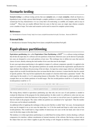 Scenario testing 21
Scenario testing
Scenario testing is a software testing activity that uses scenario tests, or simply scenarios, which are based on a
hypothetical story to help a person think through a complex problem or system for a testing environment. The ideal
scenario has five key characteristics: it is (a) a story that is (b) motivating, (c) credible, (d) complex, and (e) easy to
evaluate
[1]
. These tests are usually different from test cases in that test cases are single steps whereas scenarios
cover a number of steps. Test suites and scenarios can be used in concert for complete system testing.
References
[1] "An Introduction to Scenario Testing" (http://www.kaner.com/pdfs/ScenarioIntroVer4.pdf). Cem Kaner. . Retrieved 2009-05-07.
External links
• Introduction to Scenario Testing (http://www.kaner.com/pdfs/ScenarioIntroVer4.pdf)
Equivalence partitioning
Equivalence partitioning (also called Equivalence Class Partitioning or ECP
[1]
) is a software testing technique
that divides the input data of a software unit into partitions of data from which test cases can be derived. In principle,
test cases are designed to cover each partition at least once. This technique tries to define test cases that uncover
classes of errors, thereby reducing the total number of test cases that must be developed.
In rare cases equivalence partitioning is also applied to outputs of a software component, typically it is applied to the
inputs of a tested component. The equivalence partitions are usually derived from the requirements specification for
input attributes that influence the processing of the test object. An input has certain ranges which are valid and other
ranges which are invalid. Invalid data here does not mean that the data is incorrect, it means that this data lies outside
of specific partition. This may be best explained by the example of a function which takes a parameter "month". The
valid range for the month is 1 to 12, representing January to December. This valid range is called a partition. In this
example there are two further partitions of invalid ranges. The first invalid partition would be <= 0 and the second
invalid partition would be >= 13.
... -2 -1 0 1 .............. 12 13 14 15 .....
--------------|-------------------|---------------------
invalid partition 1 valid partition invalid partition 2
The testing theory related to equivalence partitioning says that only one test case of each partition is needed to
evaluate the behaviour of the program for the related partition. In other words it is sufficient to select one test case
out of each partition to check the behaviour of the program. To use more or even all test cases of a partition will not
find new faults in the program. The values within one partition are considered to be "equivalent". Thus the number
of test cases can be reduced considerably.
An additional effect of applying this technique is that you also find the so called "dirty" test cases. An inexperienced
tester may be tempted to use as test cases the input data 1 to 12 for the month and forget to select some out of the
invalid partitions. This would lead to a huge number of unnecessary test cases on the one hand, and a lack of test
cases for the dirty ranges on the other hand.
The tendency is to relate equivalence partitioning to so called black box testing which is strictly checking a software
component at its interface, without consideration of internal structures of the software. But having a closer look at
the subject there are cases where it applies to grey box testing as well. Imagine an interface to a component which
 