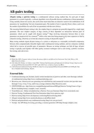 All-pairs testing 24
All-pairs testing
All-pairs testing or pairwise testing is a combinatorial software testing method that, for each pair of input
parameters to a system (typically, a software algorithm), tests all possible discrete combinations of those parameters.
Using carefully chosen test vectors, this can be done much faster than an exhaustive search of all combinations of all
parameters, by "parallelizing" the tests of parameter pairs. The number of tests is typically O(nm), where n and m are
the number of possibilities for each of the two parameters with the most choices.
The reasoning behind all-pairs testing is this: the simplest bugs in a program are generally triggered by a single input
parameter. The next simplest category of bugs consists of those dependent on interactions between pairs of
parameters, which can be caught with all-pairs testing.
[1]
Bugs involving interactions between three or more
parameters are progressively less common,
[2]
whilst at the same time being progressively more expensive to find by
exhaustive testing, which has as its limit the exhaustive testing of all possible inputs.
[3]
Many testing methods regard all-pairs testing of a system or subsystem as a reasonable cost-benefit compromise
between often computationally infeasible higher-order combinatorial testing methods, and less exhaustive methods
which fail to exercise all possible pairs of parameters. Because no testing technique can find all bugs, all-pairs
testing is typically used together with other quality assurance techniques such as unit testing, symbolic execution,
fuzz testing, and code review.
Notes
[1] Black, Rex (2007). Pragmatic Software Testing: Becoming an Effective and Efficient Test Professional. New York: Wiley. p. 240.
ISBN 978-0-470-12790-2.
[2] D.R. Kuhn, D.R. Wallace, A.J. Gallo, Jr. (June 2004). "Software Fault Interactions and Implications for Software Testing" (http://csrc.nist.
gov/groups/SNS/acts/documents/TSE-0172-1003-1.pdf). IEEE Trans. on Software Engineering 30 (6). .
[3] (2010) Practical Combinatorial Testing. SP 800-142. (http://csrc.nist.gov/groups/SNS/acts/documents/SP800-142-101006.pdf). Natl.
Inst. of Standards and Technology. (Report).
External links
• Combinatorialtesting.com; Includes clearly written introductions to pairwise and other, more thorough, methods
of combinatorial testing (http://www.combinatorialtesting.com)
• Hexawise.com - Pairwise test case generating tool with both free and commercial versions (also provides more
thorough 3-way, 4-way, 5-way, and 6-way coverage solutions) (http://hexawise.com/)
• [TESTCOVER.com - http://testcover.com/pub/background/stareast2008.ppt Pairwise Testing Comes of Age -
Review including history, examples, issues, research]
• TestersDesk.com - Online tool platform has a Pairwise Test-case Generator (http://www.testersdesk.com)
• Pairwise Testing: Combinatorial Test Case Generation (http://www.pairwise.org/)
• Pairwise testing (http://www.developsense.com/testing/PairwiseTesting.html)
• All-pairs testing (http://www.mcdowella.demon.co.uk/allPairs.html)
• Pairwise and generalized t-way combinatorial testing (http://csrc.nist.gov/acts/)
• TestApi - the API library for testing, providing a variation generation API (http://testapi.codeplex.com)
 