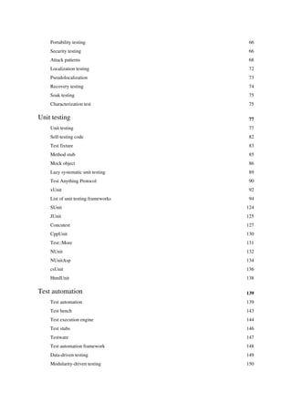 Portability testing 66
Security testing 66
Attack patterns 68
Localization testing 72
Pseudolocalization 73
Recovery testing 74
Soak testing 75
Characterization test 75
Unit testing 77
Unit testing 77
Self-testing code 82
Test fixture 83
Method stub 85
Mock object 86
Lazy systematic unit testing 89
Test Anything Protocol 90
xUnit 92
List of unit testing frameworks 94
SUnit 124
JUnit 125
Concutest 127
CppUnit 130
Test::More 131
NUnit 132
NUnitAsp 134
csUnit 136
HtmlUnit 138
Test automation 139
Test automation 139
Test bench 143
Test execution engine 144
Test stubs 146
Testware 147
Test automation framework 148
Data-driven testing 149
Modularity-driven testing 150
 
