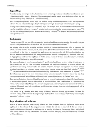 Fuzz testing 26
Types of bugs
As well as testing for outright crashes, fuzz testing is used to find bugs such as assertion failures and memory leaks
(when coupled with a memory debugger). The methodology is useful against large applications, where any bug
affecting memory safety is likely to be a severe vulnerability.
Since fuzzing often generates invalid input it is used for testing error-handling routines, which are important for
software that does not control its input. Simple fuzzing can be thought of as a way to automate negative testing.
Fuzzing can also find some types of "correctness" bugs. For example, it can be used to find incorrect-serialization
bugs by complaining whenever a program's serializer emits something that the same program's parser rejects.
[6]
It
can also find unintentional differences between two versions of a program
[7]
or between two implementations of the
same specification.
[8]
Techniques
Fuzzing programs fall into two different categories. Mutation based fuzzers mutate existing data samples to create
test data while generation based fuzzers define new test data based on models of the input.
[1]
The simplest form of fuzzing technique is sending a stream of random bits to software, either as command line
options, randomly mutated protocol packets, or as events. This technique of random inputs still continues to be a
powerful tool to find bugs in command-line applications, network protocols, and GUI-based applications and
services. Another common technique that is easy to implement is mutating existing input (e.g. files from a test suite)
by flipping bits at random or moving blocks of the file around. However, the most successful fuzzers have detailed
understanding of the format or protocol being tested.
The understanding can be based on a specification. A specification-based fuzzer involves writing the entire array of
specifications into the tool, and then using model-based test generation techniques in walking through the
specifications and adding anomalies in the data contents, structures, messages, and sequences. This "smart fuzzing"
technique is also known as robustness testing, syntax testing, grammar testing, and (input) fault injection.
[9] [10] [11]
[12]
The protocol awareness can also be created heuristically from examples using a tool such as Sequitur
[13]
.
[14]
These fuzzers can generate test cases from scratch, or they can mutate examples from test suites or real life. They
can concentrate on valid or invalid input, with mostly-valid input tending to trigger the "deepest" error cases.
There are two limitations of protocol-based fuzzing based on protocol implementations of published specifications:
1) Testing cannot proceed until the specification is relatively mature, since a specification is a prerequisite for
writing such a fuzzer; and 2) Many useful protocols are proprietary, or involve proprietary extensions to published
protocols. If fuzzing is based only on published specifications, test coverage for new or proprietary protocols will be
limited or nonexistent.
Fuzz testing can be combined with other testing techniques. White-box fuzzing uses symbolic execution and
constraint solving.
[15]
Evolutionary fuzzing leverages feedback from code coverage,
[16]
effectively automating the
approach of exploratory testing.
Reproduction and isolation
So as to be able to reproduce errors, fuzzing software will often record the input data it produces, usually before
applying it to the software. If the computer crashes outright, the test data is preserved. If the fuzz stream is
pseudo-random number-generated, the seed value can be stored to reproduce the fuzz attempt. Once a bug is found,
some fuzzing software will help to build a test case, which is used for debugging, using testcase reduction tools such
as Delta or Lithium.
 
