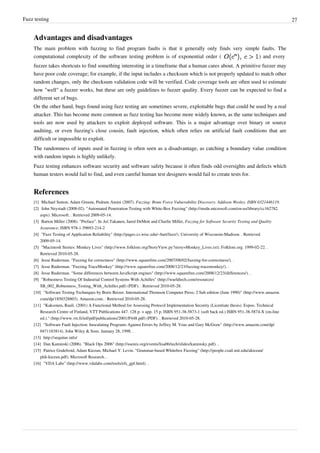 Fuzz testing 27
Advantages and disadvantages
The main problem with fuzzing to find program faults is that it generally only finds very simple faults. The
computational complexity of the software testing problem is of exponential order ( ) and every
fuzzer takes shortcuts to find something interesting in a timeframe that a human cares about. A primitive fuzzer may
have poor code coverage; for example, if the input includes a checksum which is not properly updated to match other
random changes, only the checksum validation code will be verified. Code coverage tools are often used to estimate
how "well" a fuzzer works, but these are only guidelines to fuzzer quality. Every fuzzer can be expected to find a
different set of bugs.
On the other hand, bugs found using fuzz testing are sometimes severe, exploitable bugs that could be used by a real
attacker. This has become more common as fuzz testing has become more widely known, as the same techniques and
tools are now used by attackers to exploit deployed software. This is a major advantage over binary or source
auditing, or even fuzzing's close cousin, fault injection, which often relies on artificial fault conditions that are
difficult or impossible to exploit.
The randomness of inputs used in fuzzing is often seen as a disadvantage, as catching a boundary value condition
with random inputs is highly unlikely.
Fuzz testing enhances software security and software safety because it often finds odd oversights and defects which
human testers would fail to find, and even careful human test designers would fail to create tests for.
References
[1] Michael Sutton, Adam Greene, Pedram Amini (2007). Fuzzing: Brute Force Vulnerability Discovery. Addison-Wesley. ISBN 0321446119.
[2] John Neystadt (2008-02). "Automated Penetration Testing with White-Box Fuzzing" (http://msdn.microsoft.com/en-us/library/cc162782.
aspx). Microsoft. . Retrieved 2009-05-14.
[3] Barton Miller (2008). "Preface". In Ari Takanen, Jared DeMott and Charlie Miller, Fuzzing for Software Security Testing and Quality
Assurance, ISBN 978-1-59693-214-2
[4] "Fuzz Testing of Application Reliability" (http://pages.cs.wisc.edu/~bart/fuzz/). University of Wisconsin-Madison. . Retrieved
2009-05-14.
[5] "Macintosh Stories: Monkey Lives" (http://www.folklore.org/StoryView.py?story=Monkey_Lives.txt). Folklore.org. 1999-02-22. .
Retrieved 2010-05-28.
[6] Jesse Ruderman. "Fuzzing for correctness" (http://www.squarefree.com/2007/08/02/fuzzing-for-correctness/). .
[7] Jesse Ruderman. "Fuzzing TraceMonkey" (http://www.squarefree.com/2008/12/23/fuzzing-tracemonkey/). .
[8] Jesse Ruderman. "Some differences between JavaScript engines" (http://www.squarefree.com/2008/12/23/differences/). .
[9] "Robustness Testing Of Industrial Control Systems With Achilles" (http://wurldtech.com/resources/
SB_002_Robustness_Testing_With_Achilles.pdf) (PDF). . Retrieved 2010-05-28.
[10] "Software Testing Techniques by Boris Beizer. International Thomson Computer Press; 2 Sub edition (June 1990)" (http://www.amazon.
com/dp/1850328803). Amazon.com. . Retrieved 2010-05-28.
[11] "Kaksonen, Rauli. (2001) A Functional Method for Assessing Protocol Implementation Security (Licentiate thesis). Espoo. Technical
Research Centre of Finland, VTT Publications 447. 128 p. + app. 15 p. ISBN 951-38-5873-1 (soft back ed.) ISBN 951-38-5874-X (on-line
ed.)." (http://www.vtt.fi/inf/pdf/publications/2001/P448.pdf) (PDF). . Retrieved 2010-05-28.
[12] "Software Fault Injection: Inoculating Programs Against Errors by Jeffrey M. Voas and Gary McGraw" (http://www.amazon.com/dp/
0471183814). John Wiley & Sons. January 28, 1998. .
[13] http://sequitur.info/
[14] Dan Kaminski (2006). "Black Ops 2006" (http://usenix.org/events/lisa06/tech/slides/kaminsky.pdf). .
[15] Patrice Godefroid, Adam Kiezun, Michael Y. Levin. "Grammar-based Whitebox Fuzzing" (http://people.csail.mit.edu/akiezun/
pldi-kiezun.pdf). Microsoft Research. .
[16] "VDA Labs" (http://www.vdalabs.com/tools/efs_gpf.html). .
 