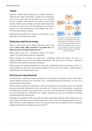 Model-based testing 30
Models
An example of a model-based testing workflow
(offline test case generation). IXIT refers to
"implementation extra information" and denotes
here the total package of information that is
needed when the abstract test suite is converted
into an executable one. Typically, it includes
information about test harness, data mappings
and SUT configuration.
Especially in Model Driven Engineering or in OMG's model-driven
architecture the model is built before or parallel to the development
process of the system under test. The model can also be constructed
from the completed system. Recently the model is created mostly
manually, but there are also attempts to create the model automatically,
for instance out of the source code. One important way to create new
models is by model transformation, using languages like ATL, a
QVT-like Domain Specific Language.
Model-based testing inherits the complexity of the domain or, more
particularly, of the related domain models.
Deploying model-based testing
There are various known ways to deploy model-based testing, which
include online testing, offline generation of executable tests, and
offline generation of manually deployable tests.
[1]
Online testing means that a model-based testing tool connects
“directly” to a system under test and tests it dynamically.
Offline generation of executable tests means that a model-based testing tool generates test cases as a
computer-readable asset that can be later deployed automatically. This asset can be, for instance, a collection of
Python classes that embodies the generated testing logic.
Offline generation of manually deployable tests means that a model-based testing tool generates test cases as a
human-readable asset that can be later deployed manually. This asset can be, for instance, a PDF document in
English that describes the generated test steps.
Deriving tests algorithmically
The effectiveness of model-based testing is primarily due to the potential for automation it offers. If the model is
machine-readable and formal to the extent that it has a well-defined behavioral interpretation, test cases can in
principle be derived mechanically.
Often the model is translated to or interpreted as a finite state automaton or a state transition system. This automaton
represents the possible configurations of the system under test. To find test cases, the automaton is searched for
executable paths. A possible execution path can serve as a test case. This method works if the model is deterministic
or can be transformed into a deterministic one. Valuable off-nominal test cases may be obtained by leveraging
un-specified transitions in these models.
Depending on the complexity of the system under test and the corresponding model the number of paths can be very
large, because of the huge amount of possible configurations of the system. For finding appropriate test cases, i.e.
paths that refer to a certain requirement to proof, the search of the paths has to be guided. For test case generation,
multiple techniques have been applied and are surveyed in
[2]
.
 