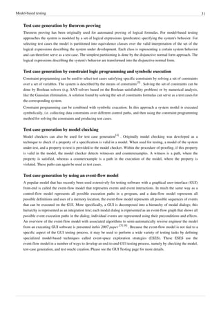 Model-based testing 31
Test case generation by theorem proving
Theorem proving has been originally used for automated proving of logical formulas. For model-based testing
approaches the system is modeled by a set of logical expressions (predicates) specifying the system's behavior. For
selecting test cases the model is partitioned into equivalence classes over the valid interpretation of the set of the
logical expressions describing the system under development. Each class is representing a certain system behavior
and can therefore serve as a test case. The simplest partitioning is done by the disjunctive normal form approach. The
logical expressions describing the system's behavior are transformed into the disjunctive normal form.
Test case generation by constraint logic programming and symbolic execution
Constraint programming can be used to select test cases satisfying specific constraints by solving a set of constraints
over a set of variables. The system is described by the means of constraints
[3]
. Solving the set of constraints can be
done by Boolean solvers (e.g. SAT-solvers based on the Boolean satisfiability problem) or by numerical analysis,
like the Gaussian elimination. A solution found by solving the set of constraints formulas can serve as a test cases for
the corresponding system.
Constraint programming can be combined with symbolic execution. In this approach a system model is executed
symbolically, i.e. collecting data constraints over different control paths, and then using the constraint programming
method for solving the constraints and producing test cases.
Test case generation by model checking
Model checkers can also be used for test case generation
[4]
. Originally model checking was developed as a
technique to check if a property of a specification is valid in a model. When used for testing, a model of the system
under test, and a property to test is provided to the model checker. Within the procedure of proofing, if this property
is valid in the model, the model checker detects witnesses and counterexamples. A witness is a path, where the
property is satisfied, whereas a counterexample is a path in the execution of the model, where the property is
violated. These paths can again be used as test cases.
Test case generation by using an event-flow model
A popular model that has recently been used extensively for testing software with a graphical user-interface (GUI)
front-end is called the event-flow model that represents events and event interactions. In much the same way as a
control-flow model represents all possible execution paths in a program, and a data-flow model represents all
possible definitions and uses of a memory location, the event-flow model represents all possible sequences of events
that can be executed on the GUI. More specifically, a GUI is decomposed into a hierarchy of modal dialogs; this
hierarchy is represented as an integration tree; each modal dialog is represented as an event-flow graph that shows all
possible event execution paths in the dialog; individual events are represented using their preconditions and effects.
An overview of the event-flow model with associated algorithms to semi-automatically reverse engineer the model
from an executing GUI software is presented inthis 2007 paper
[5] [6]
. Because the event-flow model is not tied to a
specific aspect of the GUI testing process, it may be used to perform a wide variety of testing tasks by defining
specialized model-based techniques called event-space exploration strategies (ESES). These ESES use the
event-flow model in a number of ways to develop an end-to-end GUI testing process, namely by checking the model,
test-case generation, and test oracle creation. Please see the GUI Testing page for more details.
 