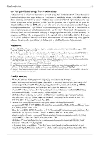 Model-based testing 32
Test case generation by using a Markov chains model
Markov chains are an efficient way to handle Model-based Testing. Test model realized with Markov chains model
can be understood as a usage model: we spoke of Usage/Statistical Model Based Testing. Usage models, so Markov
chains, are mainly constructed by 2 artifacts : the Finite State Machine (FSM) which represents all possible usage
scenario of the system and the Operational Profiles (OP) which qualify the FSM to represent how the system will
statically will be used. The first (FSM) helps to know what can be or has been tested and the second (OP) helps to
derive operational test cases. Usage/Statistical Model-based Testing starts from the facts that is not not possible to
exhaustively test a system and that failure can appear with a very low rate.
[7]
. This approach offers a pragmatic way
to statically derive test cases focused on: improving as prompt as possible the system under test reliability. The
company ALL4TEC provides an implementation of this approach with the tool MaTeLo (Markov Test Logic).
MaTeLo allows to model the test with Markov chains, derive executables test cases w.r.t the usage testing approach,
and assess the system under test reliability with the help of the so called Test Campaign Analysis module.
References
[1] Practical Model-Based Testing: A Tools Approach (http://www.cs.waikato.ac.nz/~marku/mbt), Mark Utting and Bruno Legeard, ISBN
978-0-12-372501-1, Morgan-Kaufmann 2007
[2] John Rushby. Automated Test Generation and Verified Software. Verified Software: Theories, Tools, Experiments: First IFIP TC 2/WG 2.3
Conference, VSTTE 2005, Zurich, Switzerland, October 10-13. pp. 161-172, Springer-Verlag
[3] Jefferson Offutt. Constraint-Based Automatic Test Data Generation. IEEE Transactions on Software Engineering, 17:900-910, 1991
[4] Gordon Fraser, Franz Wotawa, and Paul E. Ammann. Testing with model checkers: a survey. Software Testing, Verification and Reliability,
19(3):215–261, 2009. URL: http://www3.interscience.wiley.com/journal/121560421/abstract
[5] http://www.cs.umd.edu/~atif/papers/MemonSTVR2007-abstract.html
[6] Atif M. Memon. An event-flow model of GUI-based applications for testing Software Testing, Verification and Reliability, vol. 17, no. 3,
2007, pp. 137-157, John Wiley and Sons Ltd. URL: http://www.cs.umd.edu/%7Eatif/papers/MemonSTVR2007.pdf
[7] Helene Le Guen. Validation d'un logiciel par le test statistique d'usage : de la modelisation de la decision à la livraison, 2005. URL:ftp://ftp.
irisa.fr/techreports/theses/2005/leguen.pdf
Further reading
• OMG UML 2 Testing Profile; (http://www.omg.org/cgi-bin/doc?formal/05-07-07.pdf)
• Eckard Bringmann, Andreas Krämer; Model-based Testing of Automotive Systems (http://www.piketec.com/
downloads/papers/Kraemer2008-Model_based_testing_of_automotive_systems.pdf) In: ICST, pp. 485-493,
2008 International Conference on Software Testing, Verification, and Validation, 2008.
• Practical Model-Based Testing: A Tools Approach (http://www.cs.waikato.ac.nz/~marku/mbt), Mark Utting
and Bruno Legeard, ISBN 978-0-12-372501-1, Morgan-Kaufmann 2007.
• Model-Based Software Testing and Analysis with C# (http://www.cambridge.org/us/catalogue/catalogue.
asp?isbn=9780521687614), Jonathan Jacky, Margus Veanes, Colin Campbell, and Wolfram Schulte, ISBN
978-0-521-68761-4, Cambridge University Press 2008.
• Model-Based Testing of Reactive Systems (http://www.springer.com/west/home/computer/
programming?SGWID=4-40007-22-52081580-detailsPage=ppmmedia|aboutThisBook) Advanced Lecture Series,
LNCS 3472, Springer-Verlag, 2005.
• Hong Zhu et al. (2008). AST '08: Proceedings of the 3rd International Workshop on Automation of Software Test
(http://portal.acm.org/citation.cfm?id=1370042#). ACM Press. ISBN 978-1-60558-030-2.
• Requirements for information systems model-based testing (http://portal.acm.org/citation.cfm?id=1244306&
coll=ACM&dl=ACM&CFID=37894597&CFTOKEN=57312761)
• Model-Based Testing Adds Value (http://www.methodsandtools.com/archive/archive.php?id=102), Ewald
Roodenrijs, Methods & Tools, Spring 2010.
• A Systematic Review of Model Based Testing Tool Support (http://squall.sce.carleton.ca/pubs/tech_report/
TR_SCE-10-04.pdf), Muhammad Shafique, Yvan Labiche, Carleton University, Technical Report, May 2010.
 