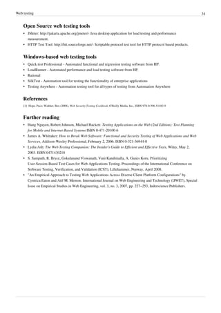 Web testing 34
Open Source web testing tools
• JMeter: http://jakarta.apache.org/jmeter/- Java desktop application for load testing and performance
measurement.
• HTTP Test Tool: http://htt.sourceforge.net/- Scriptable protocol test tool for HTTP protocol based products.
Windows-based web testing tools
• Quick test Professional - Automated functional and regression testing software from HP.
• LoadRunner - Automated performance and load testing software from HP.
• Rational
• SilkTest - Automation tool for testing the functionality of enterprise applications
• Testing Anywhere - Automation testing tool for all types of testing from Automation Anywhere
References
[1] Hope, Paco; Walther, Ben (2008), Web Security Testing Cookbook, O'Reilly Media, Inc., ISBN 978-0-596-51483-9
Further reading
• Hung Nguyen, Robert Johnson, Michael Hackett: Testing Applications on the Web (2nd Edition): Test Planning
for Mobile and Internet-Based Systems ISBN 0-471-20100-6
• James A. Whittaker: How to Break Web Software: Functional and Security Testing of Web Applications and Web
Services, Addison-Wesley Professional, February 2, 2006. ISBN 0-321-36944-0
• Lydia Ash: The Web Testing Companion: The Insider's Guide to Efficient and Effective Tests, Wiley, May 2,
2003. ISBN 0471430218
• S. Sampath, R. Bryce, Gokulanand Viswanath, Vani Kandimalla, A. Gunes Koru. Prioritizing
User-Session-Based Test Cases for Web Applications Testing. Proceedings of the International Conference on
Software Testing, Verification, and Validation (ICST), Lillehammer, Norway, April 2008.
• "An Empirical Approach to Testing Web Applications Across Diverse Client Platform Configurations" by
Cyntrica Eaton and Atif M. Memon. International Journal on Web Engineering and Technology (IJWET), Special
Issue on Empirical Studies in Web Engineering, vol. 3, no. 3, 2007, pp. 227–253, Inderscience Publishers.
 