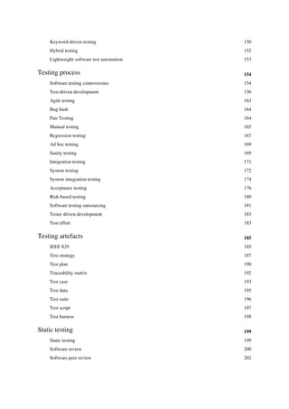 Keyword-driven testing 150
Hybrid testing 152
Lightweight software test automation 153
Testing process 154
Software testing controversies 154
Test-driven development 156
Agile testing 163
Bug bash 164
Pair Testing 164
Manual testing 165
Regression testing 167
Ad hoc testing 169
Sanity testing 169
Integration testing 171
System testing 172
System integration testing 174
Acceptance testing 176
Risk-based testing 180
Software testing outsourcing 181
Tester driven development 183
Test effort 183
Testing artefacts 185
IEEE 829 185
Test strategy 187
Test plan 190
Traceability matrix 192
Test case 193
Test data 195
Test suite 196
Test script 197
Test harness 198
Static testing 199
Static testing 199
Software review 200
Software peer review 202
 