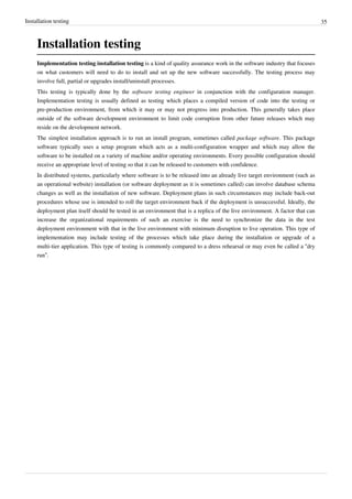 Installation testing 35
Installation testing
Implementation testing installation testing is a kind of quality assurance work in the software industry that focuses
on what customers will need to do to install and set up the new software successfully. The testing process may
involve full, partial or upgrades install/uninstall processes.
This testing is typically done by the software testing engineer in conjunction with the configuration manager.
Implementation testing is usually defined as testing which places a compiled version of code into the testing or
pre-production environment, from which it may or may not progress into production. This generally takes place
outside of the software development environment to limit code corruption from other future releases which may
reside on the development network.
The simplest installation approach is to run an install program, sometimes called package software. This package
software typically uses a setup program which acts as a multi-configuration wrapper and which may allow the
software to be installed on a variety of machine and/or operating environments. Every possible configuration should
receive an appropriate level of testing so that it can be released to customers with confidence.
In distributed systems, particularly where software is to be released into an already live target environment (such as
an operational website) installation (or software deployment as it is sometimes called) can involve database schema
changes as well as the installation of new software. Deployment plans in such circumstances may include back-out
procedures whose use is intended to roll the target environment back if the deployment is unsuccessful. Ideally, the
deployment plan itself should be tested in an environment that is a replica of the live environment. A factor that can
increase the organizational requirements of such an exercise is the need to synchronize the data in the test
deployment environment with that in the live environment with minimum disruption to live operation. This type of
implementation may include testing of the processes which take place during the installation or upgrade of a
multi-tier application. This type of testing is commonly compared to a dress rehearsal or may even be called a “dry
run”.
 