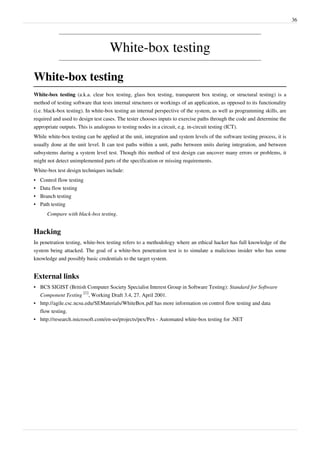 36
White-box testing
White-box testing
White-box testing (a.k.a. clear box testing, glass box testing, transparent box testing, or structural testing) is a
method of testing software that tests internal structures or workings of an application, as opposed to its functionality
(i.e. black-box testing). In white-box testing an internal perspective of the system, as well as programming skills, are
required and used to design test cases. The tester chooses inputs to exercise paths through the code and determine the
appropriate outputs. This is analogous to testing nodes in a circuit, e.g. in-circuit testing (ICT).
While white-box testing can be applied at the unit, integration and system levels of the software testing process, it is
usually done at the unit level. It can test paths within a unit, paths between units during integration, and between
subsystems during a system level test. Though this method of test design can uncover many errors or problems, it
might not detect unimplemented parts of the specification or missing requirements.
White-box test design techniques include:
• Control flow testing
• Data flow testing
• Branch testing
• Path testing
Compare with black-box testing.
Hacking
In penetration testing, white-box testing refers to a methodology where an ethical hacker has full knowledge of the
system being attacked. The goal of a white-box penetration test is to simulate a malicious insider who has some
knowledge and possibly basic credentials to the target system.
External links
• BCS SIGIST (British Computer Society Specialist Interest Group in Software Testing): Standard for Software
Component Testing
[1]
, Working Draft 3.4, 27. April 2001.
• http://agile.csc.ncsu.edu/SEMaterials/WhiteBox.pdf has more information on control flow testing and data
flow testing.
• http://research.microsoft.com/en-us/projects/pex/Pex - Automated white-box testing for .NET
 
