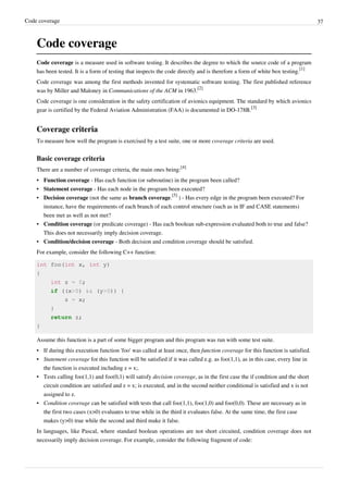 Code coverage 37
Code coverage
Code coverage is a measure used in software testing. It describes the degree to which the source code of a program
has been tested. It is a form of testing that inspects the code directly and is therefore a form of white box testing.
[1]
Code coverage was among the first methods invented for systematic software testing. The first published reference
was by Miller and Maloney in Communications of the ACM in 1963.
[2]
Code coverage is one consideration in the safety certification of avionics equipment. The standard by which avionics
gear is certified by the Federal Aviation Administration (FAA) is documented in DO-178B.
[3]
Coverage criteria
To measure how well the program is exercised by a test suite, one or more coverage criteria are used.
Basic coverage criteria
There are a number of coverage criteria, the main ones being:
[4]
• Function coverage - Has each function (or subroutine) in the program been called?
• Statement coverage - Has each node in the program been executed?
• Decision coverage (not the same as branch coverage.
[5]
) - Has every edge in the program been executed? For
instance, have the requirements of each branch of each control structure (such as in IF and CASE statements)
been met as well as not met?
• Condition coverage (or predicate coverage) - Has each boolean sub-expression evaluated both to true and false?
This does not necessarily imply decision coverage.
• Condition/decision coverage - Both decision and condition coverage should be satisfied.
For example, consider the following C++ function:
int foo(int x, int y)
{
int z = 0;
if ((x>0) && (y>0)) {
z = x;
}
return z;
}
Assume this function is a part of some bigger program and this program was run with some test suite.
• If during this execution function 'foo' was called at least once, then function coverage for this function is satisfied.
• Statement coverage for this function will be satisfied if it was called e.g. as foo(1,1), as in this case, every line in
the function is executed including z = x;.
• Tests calling foo(1,1) and foo(0,1) will satisfy decision coverage, as in the first case the if condition and the short
circuit condition are satisfied and z = x; is executed, and in the second neither conditional is satisfied and x is not
assigned to z.
• Condition coverage can be satisfied with tests that call foo(1,1), foo(1,0) and foo(0,0). These are necessary as in
the first two cases (x>0) evaluates to true while in the third it evaluates false. At the same time, the first case
makes (y>0) true while the second and third make it false.
In languages, like Pascal, where standard boolean operations are not short circuited, condition coverage does not
necessarily imply decision coverage. For example, consider the following fragment of code:
 
