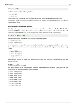 Code coverage 38
if a and b then
Condition coverage can be satisfied by two tests:
• a=true, b=false
• a=false, b=true
However, this set of tests does not satisfy decision coverage as in neither case will the if condition be met.
Fault injection may be necessary to ensure that all conditions and branches of exception handling code have adequate
coverage during testing.
Modified condition/decision coverage
For safety-critical applications (e.g., for avionics software) it is often required that modified condition/decision
coverage (MC/DC) is satisifed. This criteria extends condition/decision criteria with requirements that each
condition should affect the decision outcome independently. For example, consider the following code:
if (a or b) and c then
The condition/decision criteria will be satisfied by the following set of tests:
• a=true, b=true, c=true
• a=false, b=false, c=false
However, the above tests set will not satisfy modified condition/decision coverage, since in the first test, the value of
'b' and in the second test the value of 'c' would not influence the output. So, the following test set is needed to satisfy
MC/DC:
• a=false, b=false, c=true
• a=true, b=false, c=true
• a=false, b=true, c=true
• a=true, b=true, c=false
The bold values influence the output, each variable must be present as an influencing value at least once with false
and once with true.
Multiple condition coverage
This criteria requires that all combinations of conditions inside each decision are tested. For example, the code
fragment from the previous section will require eight tests:
• a=false, b=false, c=false
• a=false, b=false, c=true
• a=false, b=true, c=false
• a=false, b=true, c=true
• a=true, b=false, c=false
• a=true, b=false, c=true
• a=true, b=true, c=false
• a=true, b=true, c=true
 