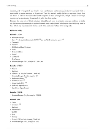 Code coverage 40
Generally, code coverage tools and libraries exact a performance and/or memory or other resource cost which is
unacceptable to normal operations of the software. Thus, they are only used in the lab. As one might expect, there
are classes of software that cannot be feasibly subjected to these coverage tests, though a degree of coverage
mapping can be approximated through analysis rather than direct testing.
There are also some sorts of defects which are affected by such tools. In particular, some race conditions or similar
real time sensitive operations can be masked when run under code coverage environments; and conversely, some of
these defects may become easier to find as a result of the additional overhead of the testing code.
Software tools
Tools for C / C++
• BullseyeCoverage
• Gcov
[8]
with graphical summaries LCOV
[9]
and text/XML summaries gcovr
[10]
• Cantata++
• Insure++
• IBM Rational Pure Coverage
• Tessy
• Testwell CTC++
• Trucov
• CodeScroll
• TestCocoon
• Semantic Designs Test Coverage for C and C++
Tools for C# .NET
• NCover
• Kalistick
• Testwell CTC++ (with Java and C# add on)
• Semantic Designs Test Coverage for C#
• JetBrains dotCover
[11]
• TestDriven.NET
[12]
• Visual Studio 2010
[13]
• PartCover (Open Source)
• OpenCover (Open Source)
Tools for COBOL
• Semantic Designs Test Coverage for COBOL
Tools for Java
• Clover
• Cobertura
[14]
• Kalistick
• Structure 101
• EMMA
• Jtest
• Serenity
• Testwell CTC++ (with Java and C# add on)
• Semantic Designs Test Coverage for Java
 