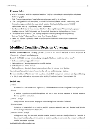Code coverage 42
External links
• Branch Coverage for Arbitrary Languages Made Easy (http://www.semdesigns.com/Company/Publications/
TestCoverage.pdf)
• Code Coverage Analysis (http://www.bullseye.com/coverage.html) by Steve Cornett
• Code Coverage Introduction (http://www.javaranch.com/newsletter/200401/IntroToCodeCoverage.html)
• Comprehensive paper on Code Coverage & tools selection (http://qualinfra.blogspot.com/2010/02/
code-coverage.html) by Vijayan Reddy, Nithya Jayachandran
• Development Tools (Java)/ Code coverage (http://www.dmoz.org//Computers/Programming/Languages/
Java/Development_Tools/Performance_and_Testing/Code_Coverage) at the Open Directory Project
• Development Tools (General)/ Code coverage (http://www.dmoz.org//Computers/Programming/
Software_Testing/Products_and_Tools) at the Open Directory Project
• FAA CAST Position Papers (http://www.faa.gov/aircraft/air_cert/design_approvals/air_software/cast/
cast_papers/)
Modified Condition/Decision Coverage
Modified Condition/Decision Coverage (MC/DC), is used in the standard DO-178B to ensure that Level A
(Catastrophic) software is tested adequately.
To satisfy the MC/DC coverage criterion, during testing all of the below must be true at least once
[1]
:
• Each decision tries every possible outcome
• Each condition in a decision takes on every possible outcome
• Each entry and exit point is invoked
• Each condition in a decision is shown to independently affect the outcome of the decision.
Independence of a condition is shown by proving that only one condition changes at a time.
The most critical (Level A) software, which is defined as that which could prevent continued safe flight and landing
of an aircraft, must satisfy a level of coverage called Modified Condition/Decision Coverage (MC/DC).
Definitions
Condition
A condition is a leaf-level Boolean expression (it cannot be broken down into a simpler Boolean expression).
Decision
A Boolean expression composed of conditions and zero or more Boolean operators. A decision without a
Boolean operator is a condition.
Condition Coverage
Every condition in a decision in the program has taken all possible outcomes at least once.
Decision Coverage
Every point of entry and exit in the program has been invoked at least once, and every decision in the program
has taken all possible outcomes at least once.
Condition/Decision Coverage
Every point of entry and exit in the program has been invoked at least once, every condition in a decision in
the program has taken all possible outcomes at least once, and every decision in the program has taken all
possible outcomes at least once.
Modified Condition/Decision Coverage
 