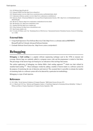 Fault injection 48
[14] LFI Website (http://lfi.epfl.ch/)
[15] ExhaustiF SWIFI Tool Site (http://www.exhaustif.es)
[16] Holodeck product overview (http://www.securityinnovation.com/holodeck/index.shtml)
[17] Codenomicon Defensics product overview (http://www.codenomicon.com/defensics/)
[18] Kaksonen, Rauli. A Functional Method for Assessing Protocol Implementation Security. 2001. (http://www.vtt.fi/inf/pdf/publications/
2001/P448.pdf)
[19] Mu Service Analyzer (http://www.mudynamics.com/products/overview.html)
[20] Mu Dynamics, Inc. (http://www.mudynamics.com/)
[21] Xception Web Site (http://www.xception.org)
[22] Critical Software SA (http://www.criticalsoftware.com)
[23] http://testapi.codeplex.com
[24] N. Looker, M. Munro, and J. Xu, "Simulating Errors in Web Services," International Journal of Simulation Systems, Science & Technology,
vol. 5, 2004.
External links
• Using Fault Injection to Test Software Recovery Code (http://www.cs.colostate.edu/casi/REPORTS/
Bieman95.pdf) by Colorado Advanced Software Institute.
• Certitude Software from Certess Inc. (http://www.certess.com/product/)
Bebugging
Bebugging (or fault seeding) is a popular software engineering technique used in the 1970s to measure test
coverage. Known bugs are randomly added to a program source code and the programmer is tasked to find them.
The percentage of the known bugs not found gives an indication of the real bugs that remain.
The earliest application of bebugging was Harlan Mills's fault seeding approach
[1]
which was later refined by
stratified fault-seeding
[2]
. These techniques worked by adding a number of known faults to a software system for
the purpose of monitoring the rate of detection and removal. This assumed that it is possible to estimate the number
of remaining faults in a software system still to be detected by a particular test methodology.
Bebugging is a type of fault injection.
References
[1] H. D. Mills, "On the Statistical Validation of Computer Programs," IBM Federal Systems Division 1972.
[2] L. J. Morell and J. M. Voas, "Infection and Propagation Analysis: A Fault-Based Approach to Estimating Software Reliability," College of
William and Mary in Virginia, Department of Computer Science September, 1988.
 
