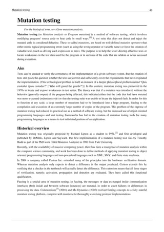 Mutation testing 49
Mutation testing
For the biological term, see: Gene mutation analysis.
Mutation testing (or Mutation analysis or Program mutation) is a method of software testing, which involves
modifying programs' source code or byte code in small ways.
[1]
A test suite that does not detect and reject the
mutated code is considered defective. These so-called mutations, are based on well-defined mutation operators that
either mimic typical programming errors (such as using the wrong operator or variable name) or force the creation of
valuable tests (such as driving each expression to zero). The purpose is to help the tester develop effective tests or
locate weaknesses in the test data used for the program or in sections of the code that are seldom or never accessed
during execution.
Aim
Tests can be created to verify the correctness of the implementation of a given software system. But the creation of
tests still poses the question whether the tests are correct and sufficiently cover the requirements that have originated
the implementation. (This technological problem is itself an instance of a deeper philosophical problem named "Quis
custodiet ipsos custodes?" ["Who will guard the guards?"].) In this context, mutation testing was pioneered in the
1970s to locate and expose weaknesses in test suites. The theory was that if a mutation was introduced without the
behavior (generally output) of the program being affected, this indicated either that the code that had been mutated
was never executed (redundant code) or that the testing suite was unable to locate the injected fault. In order for this
to function at any scale, a large number of mutations had to be introduced into a large program, leading to the
compilation and execution of an extremely large number of copies of the program. This problem of the expense of
mutation testing had reduced its practical use as a method of software testing, but the increased use of object oriented
programming languages and unit testing frameworks has led to the creation of mutation testing tools for many
programming languages as a means to test individual portions of an application.
Historical overview
Mutation testing was originally proposed by Richard Lipton as a student in 1971,
[2]
and first developed and
published by DeMillo, Lipton and Sayward. The first implementation of a mutation testing tool was by Timothy
Budd as part of his PhD work (titled Mutation Analysis) in 1980 from Yale University.
Recently, with the availability of massive computing power, there has been a resurgence of mutation analysis within
the computer science community, and work has been done to define methods of applying mutation testing to object
oriented programming languages and non-procedural languages such as XML, SMV, and finite state machines.
In 2004 a company called Certess Inc. extended many of the principles into the hardware verification domain.
Whereas mutation analysis only expects to detect a difference in the output produced, Certess extends this by
verifying that a checker in the testbench will actually detect the difference. This extension means that all three stages
of verification, namely: activation, propagation and detection are evaluated. They have called this functional
qualification.
Fuzzing is a special area of mutation testing. In fuzzing, the messages or data exchanged inside communication
interfaces (both inside and between software instances) are mutated, in order to catch failures or differences in
processing the data. Codenomicon
[3]
(2001) and Mu Dynamics (2005) evolved fuzzing concepts to a fully stateful
mutation testing platform, complete with monitors for thoroughly exercising protocol implementations.
 