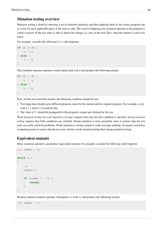 Mutation testing 50
Mutation testing overview
Mutation testing is done by selecting a set of mutation operators and then applying them to the source program one
at a time for each applicable piece of the source code. The result of applying one mutation operator to the program is
called a mutant. If the test suite is able to detect the change (i.e. one of the tests fails), then the mutant is said to be
killed.
For example, consider the following C++ code fragment:
if (a && b) {
c = 1;
} else {
c = 0;
}
The condition mutation operator would replace && with || and produce the following mutant:
if (a || b) {
c = 1;
} else {
c = 0;
}
Now, for the test to kill this mutant, the following condition should be met:
• Test input data should cause different program states for the mutant and the original program. For example, a test
with a = 1 and b = 0 would do this.
• The value of 'c' should be propagated to the program's output and checked by the test.
Weak mutation testing (or weak mutation coverage) requires that only the first condition is satisfied. Strong mutation
testing requires that both conditions are satisfied. Strong mutation is more powerful, since it ensures that the test
suite can really catch the problems. Weak mutation is closely related to code coverage methods. It requires much less
computing power to ensure that the test suite satisfies weak mutation testing than strong mutation testing.
Equivalent mutants
Many mutation operators can produce equivalent mutants. For example, consider the following code fragment:
int index = 0;
while (…)
{
…;
index++;
if (index == 10) {
break;
}
}
Boolean relation mutation operator will replace == with >= and produce the following mutant:
int index = 0;
 