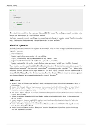 Mutation testing 51
while (…)
{
…;
index++;
if (index >= 10) {
break;
}
}
However, it is not possible to find a test case that could kill this mutant. The resulting program is equivalent to the
original one. Such mutants are called equivalent mutants.
Equivalent mutants detection is one of biggest obstacles for practical usage of mutation testing. The effort needed to
check if mutants are equivalent or not, can be very high even for small programs.
[4]
Mutation operators
A variety of mutation operators were explored by researchers. Here are some examples of mutation operators for
imperative languages:
• Statement deletion.
• Replace each boolean subexpression with true and false.
• Replace each arithmetic operation with another one, e.g. + with *, - and /.
• Replace each boolean relation with another one, e.g. > with >=, == and <=.
• Replace each variable with another variable declared in the same scope (variable types should be the same).
These mutation operators are also called traditional mutation operators. Beside this, there are mutation operators for
object-oriented languages
[5]
, for concurrent constructions
[6]
, complex objects like containers
[7]
etc. They are called
class-level mutation operators. For example the MuJava tool offers various class-level mutation operators such as:
Access Modifier Change, Type Cast Operator Insertion, Type Cast Operator Deletion. Moreover, mutation operators
have been developed to perform security vulnerability testing of programs
[8]
References
[1] A Practical System for Mutation Testing: Help for the Common Programmer (http://cs.gmu.edu/~offutt/rsrch/papers/practical.pdf) by A.
Jefferson Offutt.
[2] Mutation 2000: Uniting the Orthogonal (http://cs.gmu.edu/~offutt/rsrch/papers/mut00.pdf) by A. Jefferson Offutt and Roland H. Untch.
[3] Kaksonen, Rauli. A Functional Method for Assessing Protocol Implementation Security (Licentiate thesis). Espoo. 2001. (http://www.
codenomicon.com/resources/publications.shtml)
[4] P. G. Frankl, S. N. Weiss, and C. Hu. All-uses versus mutation testing: An experimental comparison of effectiveness. Journal of Systems and
Software, 38:235–253, 1997.
[5] MuJava: An Automated Class Mutation System (http://www.cs.gmu.edu/~offutt/rsrch/papers/mujava.pdf) by Yu-Seung Ma, Jeff Offutt
and Yong Rae Kwo.
[6] Mutation Operators for Concurrent Java (J2SE 5.0) (http://www.irisa.fr/manifestations/2006/Mutation2006/papers/14_Final_version.
pdf) by Jeremy S. Bradbury, James R. Cordy, Juergen Dingel.
[7] Mutation of Java Objects (http://www.cs.colostate.edu/~bieman/Pubs/AlexanderBiemanGhoshJiISSRE02.pdf) by Roger T. Alexander,
James M. Bieman, Sudipto Ghosh, Bixia Ji.
[8] Mutation-based Testing of Buffer Overflows, SQL Injections, and Format String Bugs (http://qspace.library.queensu.ca/handle/1974/
1359) by H. Shahriar and M. Zulkernine.
 
