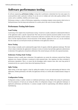 Software performance testing 54
Software performance testing
In software engineering, performance testing is testing that is performed, to determine how fast some aspect of a
system performs under a particular workload. It can also serve to validate and verify other quality attributes of the
system, such as scalability, reliability and resource usage.
Performance testing is a subset of Performance engineering, an emerging computer science practice which strives to
build performance into the design and architecture of a system, prior to the onset of actual coding effort.
Performance Testing Sub-Genres
Load Testing
Load testing is the simplest form of performance testing. A load test is usually conducted to understand the behavior
of the application under a specific expected load. This load can be the expected concurrent number of users on the
application performing a specific number of transactions within the set duration. This test will give out the response
times of all the important business critical transactions. If the database, application server, etc. are also monitored,
then this simple test can itself point towards any bottlenecks in the application software.
Stress Testing
Stress testing is normally used to understand the upper limits of capacity within the application landscape. This kind
of test is done to determine the application's robustness in terms of extreme load and helps application administrators
to determine if the application will perform sufficiently if the current load goes well above the expected maximum.
Endurance Testing (Soak Testing)
Endurance testing is usually done to determine if the application can sustain the continuous expected load. During
endurance tests, memory utilization is monitored to detect potential leaks. Also important, but often overlooked is
performance degradation. That is, to ensure that the throughput and/or response times after some long period of
sustained activity are as good or better than at the beginning of the test.
Spike Testing
Spike testing, as the name suggests is done by spiking the number of users and understanding the behavior of the
application; whether performance will suffer, the application will fail, or it will be able to handle dramatic changes in
load.
Configuration Testing
Configuration testing is another variation on traditional performance testing. Rather than testing for performance
from the perspective of load you are testing the effects of configuration changes in the application landscape on
application performance and behaviour. A common example would be experimenting with different methods of
load-balancing.
 