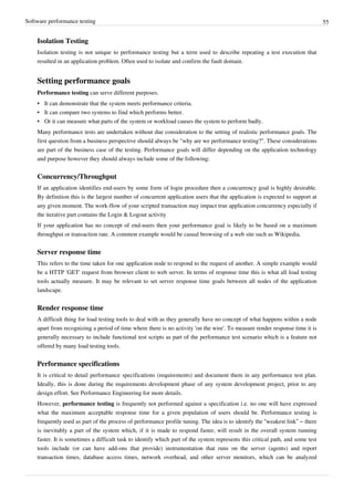 Software performance testing 55
Isolation Testing
Isolation testing is not unique to performance testing but a term used to describe repeating a test execution that
resulted in an application problem. Often used to isolate and confirm the fault domain.
Setting performance goals
Performance testing can serve different purposes.
• It can demonstrate that the system meets performance criteria.
• It can compare two systems to find which performs better.
• Or it can measure what parts of the system or workload causes the system to perform badly.
Many performance tests are undertaken without due consideration to the setting of realistic performance goals. The
first question from a business perspective should always be "why are we performance testing?". These considerations
are part of the business case of the testing. Performance goals will differ depending on the application technology
and purpose however they should always include some of the following:
Concurrency/Throughput
If an application identifies end-users by some form of login procedure then a concurrency goal is highly desirable.
By definition this is the largest number of concurrent application users that the application is expected to support at
any given moment. The work-flow of your scripted transaction may impact true application concurrency especially if
the iterative part contains the Login & Logout activity
If your application has no concept of end-users then your performance goal is likely to be based on a maximum
throughput or transaction rate. A common example would be casual browsing of a web site such as Wikipedia.
Server response time
This refers to the time taken for one application node to respond to the request of another. A simple example would
be a HTTP 'GET' request from browser client to web server. In terms of response time this is what all load testing
tools actually measure. It may be relevant to set server response time goals between all nodes of the application
landscape.
Render response time
A difficult thing for load testing tools to deal with as they generally have no concept of what happens within a node
apart from recognizing a period of time where there is no activity 'on the wire'. To measure render response time it is
generally necessary to include functional test scripts as part of the performance test scenario which is a feature not
offered by many load testing tools.
Performance specifications
It is critical to detail performance specifications (requirements) and document them in any performance test plan.
Ideally, this is done during the requirements development phase of any system development project, prior to any
design effort. See Performance Engineering for more details.
However, performance testing is frequently not performed against a specification i.e. no one will have expressed
what the maximum acceptable response time for a given population of users should be. Performance testing is
frequently used as part of the process of performance profile tuning. The idea is to identify the “weakest link” – there
is inevitably a part of the system which, if it is made to respond faster, will result in the overall system running
faster. It is sometimes a difficult task to identify which part of the system represents this critical path, and some test
tools include (or can have add-ons that provide) instrumentation that runs on the server (agents) and report
transaction times, database access times, network overhead, and other server monitors, which can be analyzed
 