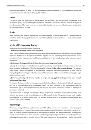 Software performance testing 57
conditions (also referred as "noise") in their performance testing environments (PTE) to understand capacity and
resource requirements and verify / validate quality attributes.
Timing
It is critical to the cost performance of a new system, that performance test efforts begin at the inception of the
development project and extend through to deployment. The later a performance defect is detected, the higher the
cost of remediation. This is true in the case of functional testing, but even more so with performance testing, due to
the end-to-end nature of its scope.
Tools
In the diagnostic case, software engineers use tools such as profilers to measure what parts of a device or software
contributes most to the poor performance or to establish throughput levels (and thresholds) for maintained acceptable
response time.
Myths of Performance Testing
Some of the very common myths are given below.
1. Performance Testing is done to break the system.
Stress Testing is done to understand the break point of the system. Otherwise normal load testing is generally done to
understand the behavior of the application under the expected user load. Depending on other requirements, such as
expectation of spike load, continued load for an extended period of time would demand spike, endurance soak or
stress testing.
2. Performance Testing should only be done after the System Integration Testing
Although this is mostly the norm in the industry, performance testing can also be done while the initial development
of the application is taking place. This kind of approach is known as the Early Performance Testing. This approach
would ensure a holistic development of the application keeping the performance parameters in mind. Thus the
finding of a performance bug just before the release of the application and the cost involved in rectifying the bug is
reduced to a great extent.
3. Performance Testing only involves creation of scripts and any application changes would cause a simple
refactoring of the scripts.
Performance Testing in itself is an evolving science in the Software Industry. Scripting itself although important, is
only one of the components of the performance testing. The major challenge for any performance tester is to
determine the type of tests needed to execute and analyzing the various performance counters to determine the
performance bottleneck.
The other segment of the myth concerning the change in application would result only in little refactoring in the
scripts is also untrue as any form of change on the UI especially in the Web protocol would entail complete
re-development of the scripts from scratch. This problem becomes bigger if the protocols involved include Web
Services, Siebel, Citrix, and SAP.
Technology
Performance testing technology employs one or more PCs or Unix servers to act as injectors – each emulating the
presence of numbers of users and each running an automated sequence of interactions (recorded as a script, or as a
series of scripts to emulate different types of user interaction) with the host whose performance is being tested.
Usually, a separate PC acts as a test conductor, coordinating and gathering metrics from each of the injectors and
collating performance data for reporting purposes. The usual sequence is to ramp up the load – starting with a small
 