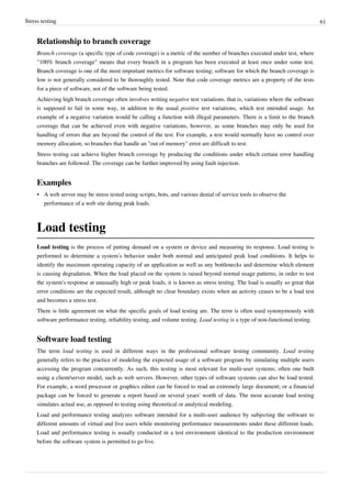 Stress testing 61
Relationship to branch coverage
Branch coverage (a specific type of code coverage) is a metric of the number of branches executed under test, where
"100% branch coverage" means that every branch in a program has been executed at least once under some test.
Branch coverage is one of the most important metrics for software testing; software for which the branch coverage is
low is not generally considered to be thoroughly tested. Note that code coverage metrics are a property of the tests
for a piece of software, not of the software being tested.
Achieving high branch coverage often involves writing negative test variations, that is, variations where the software
is supposed to fail in some way, in addition to the usual positive test variations, which test intended usage. An
example of a negative variation would be calling a function with illegal parameters. There is a limit to the branch
coverage that can be achieved even with negative variations, however, as some branches may only be used for
handling of errors that are beyond the control of the test. For example, a test would normally have no control over
memory allocation, so branches that handle an "out of memory" error are difficult to test.
Stress testing can achieve higher branch coverage by producing the conditions under which certain error handling
branches are followed. The coverage can be further improved by using fault injection.
Examples
• A web server may be stress tested using scripts, bots, and various denial of service tools to observe the
performance of a web site during peak loads.
Load testing
Load testing is the process of putting demand on a system or device and measuring its response. Load testing is
performed to determine a system’s behavior under both normal and anticipated peak load conditions. It helps to
identify the maximum operating capacity of an application as well as any bottlenecks and determine which element
is causing degradation. When the load placed on the system is raised beyond normal usage patterns, in order to test
the system's response at unusually high or peak loads, it is known as stress testing. The load is usually so great that
error conditions are the expected result, although no clear boundary exists when an activity ceases to be a load test
and becomes a stress test.
There is little agreement on what the specific goals of load testing are. The term is often used synonymously with
software performance testing, reliability testing, and volume testing. Load testing is a type of non-functional testing.
Software load testing
The term load testing is used in different ways in the professional software testing community. Load testing
generally refers to the practice of modeling the expected usage of a software program by simulating multiple users
accessing the program concurrently. As such, this testing is most relevant for multi-user systems; often one built
using a client/server model, such as web servers. However, other types of software systems can also be load tested.
For example, a word processor or graphics editor can be forced to read an extremely large document; or a financial
package can be forced to generate a report based on several years' worth of data. The most accurate load testing
simulates actual use, as opposed to testing using theoretical or analytical modeling.
Load and performance testing analyzes software intended for a multi-user audience by subjecting the software to
different amounts of virtual and live users while monitoring performance measurements under these different loads.
Load and performance testing is usually conducted in a test environment identical to the production environment
before the software system is permitted to go live.
 