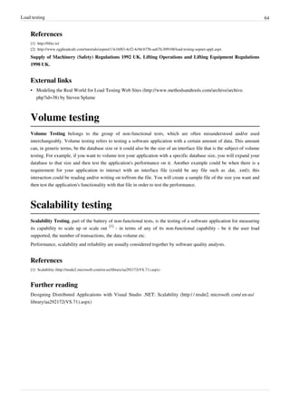 Load testing 64
References
[1] http://blitz.io/
[2] http://www.eggheadcafe.com/tutorials/aspnet/13e16f83-4cf2-4c9d-b75b-aa67fc309108/load-testing-aspnet-appl.aspx
Supply of Machinery (Safety) Regulations 1992 UK. Lifting Operations and Lifting Equipment Regulations
1998 UK.
External links
• Modeling the Real World for Load Testing Web Sites (http://www.methodsandtools.com/archive/archive.
php?id=38) by Steven Splaine
Volume testing
Volume Testing belongs to the group of non-functional tests, which are often misunderstood and/or used
interchangeably. Volume testing refers to testing a software application with a certain amount of data. This amount
can, in generic terms, be the database size or it could also be the size of an interface file that is the subject of volume
testing. For example, if you want to volume test your application with a specific database size, you will expand your
database to that size and then test the application's performance on it. Another example could be when there is a
requirement for your application to interact with an interface file (could be any file such as .dat, .xml); this
interaction could be reading and/or writing on to/from the file. You will create a sample file of the size you want and
then test the application's functionality with that file in order to test the performance.
Scalability testing
Scalability Testing, part of the battery of non-functional tests, is the testing of a software application for measuring
its capability to scale up or scale out
[1]
- in terms of any of its non-functional capability - be it the user load
supported, the number of transactions, the data volume etc.
Performance, scalability and reliability are usually considered together by software quality analysts.
References
[1] Scalability (http://msdn2.microsoft.com/en-us/library/aa292172(VS.71).aspx)
Further reading
Designing Distributed Applications with Visual Studio .NET: Scalability (http:/ / msdn2. microsoft. com/ en-us/
library/aa292172(VS.71).aspx)
 