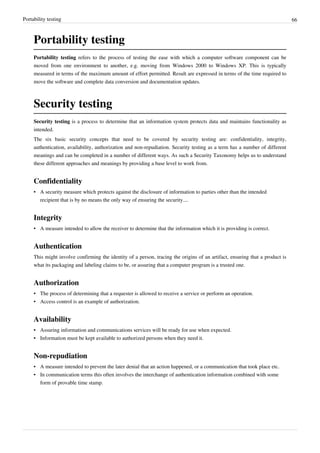 Portability testing 66
Portability testing
Portability testing refers to the process of testing the ease with which a computer software component can be
moved from one environment to another, e.g. moving from Windows 2000 to Windows XP. This is typically
measured in terms of the maximum amount of effort permitted. Result are expressed in terms of the time required to
move the software and complete data conversion and documentation updates.
Security testing
Security testing is a process to determine that an information system protects data and maintains functionality as
intended.
The six basic security concepts that need to be covered by security testing are: confidentiality, integrity,
authentication, availability, authorization and non-repudiation. Security testing as a term has a number of different
meanings and can be completed in a number of different ways. As such a Security Taxonomy helps us to understand
these different approaches and meanings by providing a base level to work from.
Confidentiality
• A security measure which protects against the disclosure of information to parties other than the intended
recipient that is by no means the only way of ensuring the security....
Integrity
• A measure intended to allow the receiver to determine that the information which it is providing is correct.
Authentication
This might involve confirming the identity of a person, tracing the origins of an artifact, ensuring that a product is
what its packaging and labeling claims to be, or assuring that a computer program is a trusted one.
Authorization
• The process of determining that a requester is allowed to receive a service or perform an operation.
• Access control is an example of authorization.
Availability
• Assuring information and communications services will be ready for use when expected.
• Information must be kept available to authorized persons when they need it.
Non-repudiation
• A measure intended to prevent the later denial that an action happened, or a communication that took place etc.
• In communication terms this often involves the interchange of authentication information combined with some
form of provable time stamp.
 